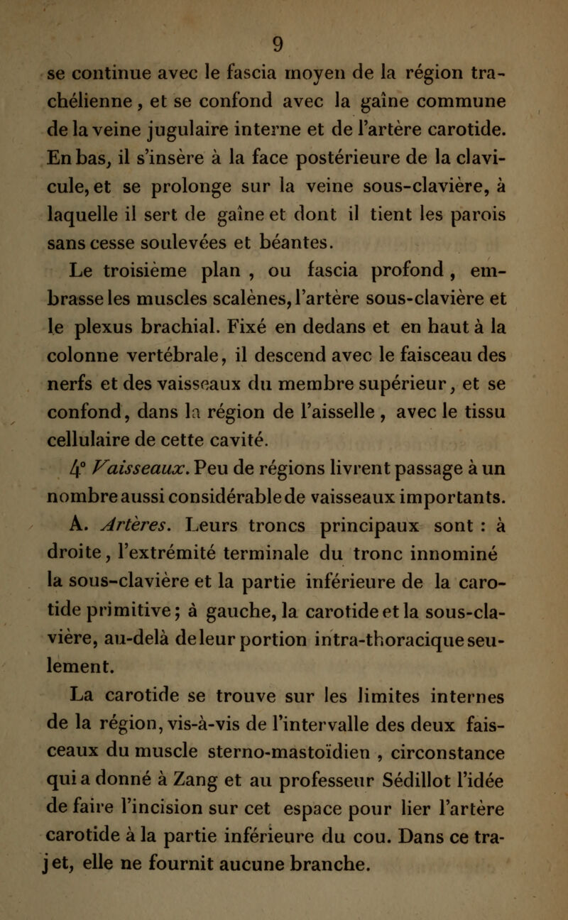 se continue avec le fascia moyen de la région tra- chélienne, et se confond avec la gaine commune de la veine jugulaire interne et de l'artère carotide. En bas, il s'insère à la face postérieure de la clavi- cule, et se prolonge sur la veine sous-clavière, à laquelle il sert de gaine et dont il tient les parois sans cesse soulevées et béantes. Le troisième plan , ou fascia profond , em- brasse les muscles scalènes, l'artère sous-clavière et le plexus brachial. Fixé en dedans et en haut à la colonne vertébrale, il descend avec le faisceau des nerfs et des vaisseaux du membre supérieur, et se confond, dans la région de l'aisselle , avec le tissu cellulaire de cette cavité. 4° Vaisseaux. Peu de régions livrent passage à un nombre aussi considérable de vaisseaux importants. A. Artères. Leurs troncs principaux sont : à droite, l'extrémité terminale du tronc innominé la sous-clavière et la partie inférieure de la caro- tide primitive; à gauche, la carotide et la sous-cla- vière, au-delà de leur portion intra-thoracique seu- lement. La carotide se trouve sur les limites internes de la région, vis-à-vis de l'intervalle des deux fais- ceaux du muscle sterno-mastoïdien , circonstance quia donné à Zang et au professeur Sédillot l'idée de faire l'incision sur cet espace pour lier l'artère carotide à la partie inférieure du cou. Dans ce tra- jet, elle ne fournit aucune branche.