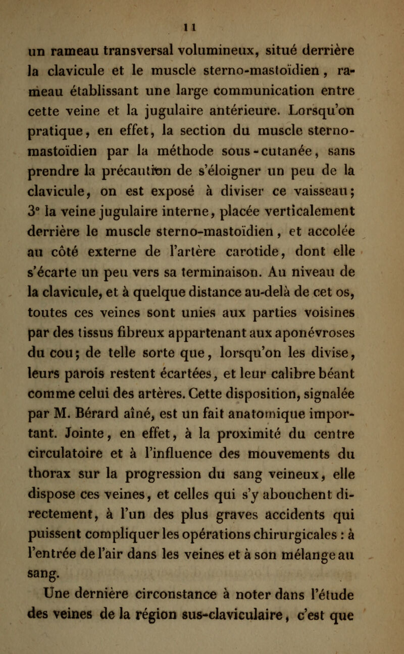 un rameau transversal volumineux, situé derrière la clavicule et le muscle sterno-mastoïdien , ra- meau établissant une large communication entre cette veine et la jugulaire antérieure. Lorsqu'on pratique, en effet, la section du muscle sterno- mastoïdien par la méthode sous-cutanée, sans prendre la précaution de s'éloigner un peu de la clavicule, on est exposé à diviser ce vaisseau; 3° la veine jugulaire interne, placée verticalement derrière le muscle sterno-mastoïdien, et accolée au côté externe de l'artère carotide, dont elle s'écarte un peu vers sa terminaison. Au niveau de la clavicule, et à quelque distance au-delà de cet os, toutes ces veines sont unies aux parties voisines par des tissus fibreux appartenant aux aponévroses du cou; de telle sorte que, lorsqu'on les divise, leurs parois restent écartées, et leur calibre béant comme celui des artères. Cette disposition, signalée par M. Bérard aîné, est un fait anatomique impor- tant. Jointe, en effet, à la proximité du centre circulatoire et à l'influence des mouvements du thorax sur la progression du sang veineux, elle dispose ces veines, et celles qui s'y abouchent di- rectement, à l'un des plus graves accidents qui puissent compliquer les opérations chirurgicales : à l'entrée de l'air dans les veines et à son mélange au sang. Une dernière circonstance à noter dans l'étude des veines de la région sus-claviculaire, c'est que