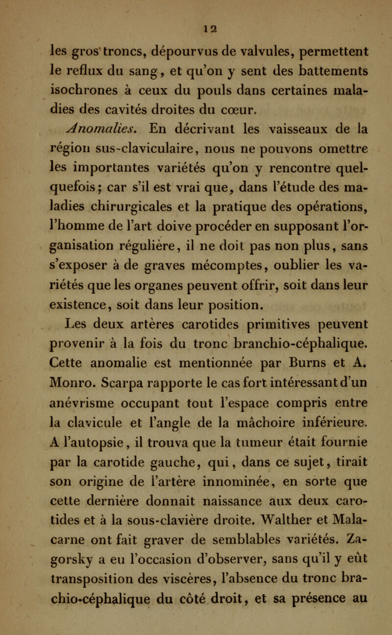les gros troncs, dépourvus de valvules, permettent le reflux du sang, et qu'on y sent des battements isochrones à ceux du pouls dans certaines mala- dies des cavités droites du cœur. anomalies. En décrivant les vaisseaux de la région sus-claviculaire, nous ne pouvons omettre les importantes variétés qu'on y rencontre quel- quefois; car s'il est vrai que, dans l'étude des ma- ladies chirurgicales et la pratique des opérations, l'homme de l'art doive procéder en supposant l'or- ganisation régulière, il ne doit pas non plus, sans s'exposer à de graves mécomptes, oublier les va- riétés que les organes peuvent offrir, soit dans leur existence, soit dans leur position. Les deux artères carotides primitives peuvent provenir à la fois du tronc branchio-céphalique. Cette anomalie est mentionnée par Burns et A. Monro. Scarpa rapporte le cas fort intéressant d'un anévrisme occupant tout l'espace compris entre la clavicule et l'angle de la mâchoire inférieure. A l'autopsie, il trouva que la tumeur était fournie par la carotide gauche, qui, dans ce sujet, tirait son origine de l'artère innominée, en sorte que cette dernière donnait naissance aux deux caro- tides et à la sous-clavière droite. Walther et Mala- carne ont fait graver de semblables variétés. Za- gorsky a eu l'occasion d'observer, sans qu'il y eût transposition des viscères, l'absence du tronc bra- chio-céphalique du côté droit, et sa présence au