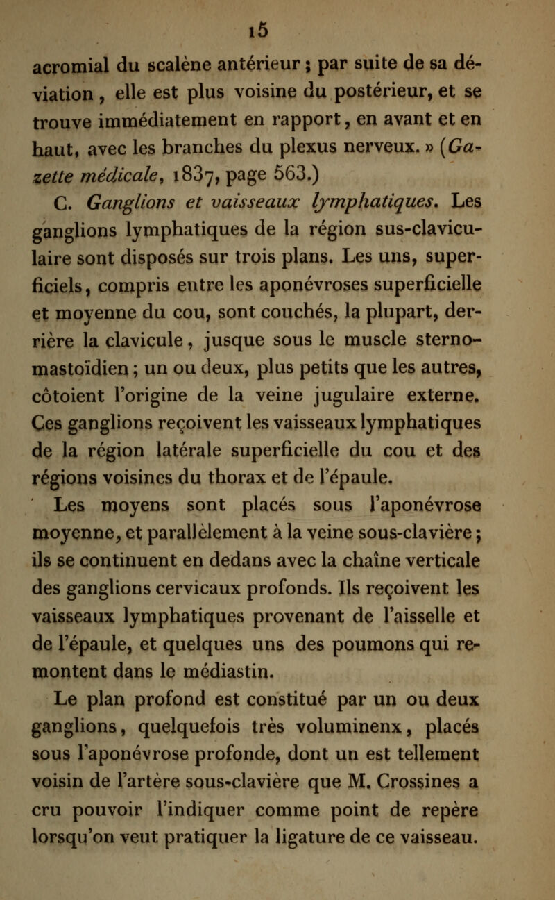 acromial du scalène antérieur ; par suite de sa dé- viation , elle est plus voisine du postérieur, et se trouve immédiatement en rapport, en avant et en haut, avec les branches du plexus nerveux. » (Ga- zette médicale, 1887, page 563.) C. Ganglions et vaisseaux lymphatiques. Les ganglions lymphatiques de la région sus-clavicu- laire sont disposés sur trois plans. Les uns, super- ficiels, compris entre les aponévroses superficielle et moyenne du cou, sont couchés, la plupart, der- rière la clavicule, jusque sous le muscle sterno- mastoïdien ; un ou deux, plus petits que les autres, côtoient l'origine de la veine jugulaire externe. Ces ganglions reçoivent les vaisseaux lymphatiques de la région latérale superficielle du cou et des régions voisines du thorax et de l'épaule. Les moyens sont placés sous l'aponévrose moyenne, et parallèlement à la veine sous-clavière ; ils se continuent en dedans avec la chaîne verticale des ganglions cervicaux profonds. Ils reçoivent les vaisseaux lymphatiques provenant de l'aisselle et de l'épaule, et quelques uns des poumons qui re- montent dans le médiastin. Le plan profond est constitué par un ou deux ganglions, quelquefois très volumineux, placés sous l'aponévrose profonde, dont un est tellement voisin de l'artère sous-clavière que M. Crossines a cru pouvoir l'indiquer comme point de repère lorsqu'on veut pratiquer la ligature de ce vaisseau.