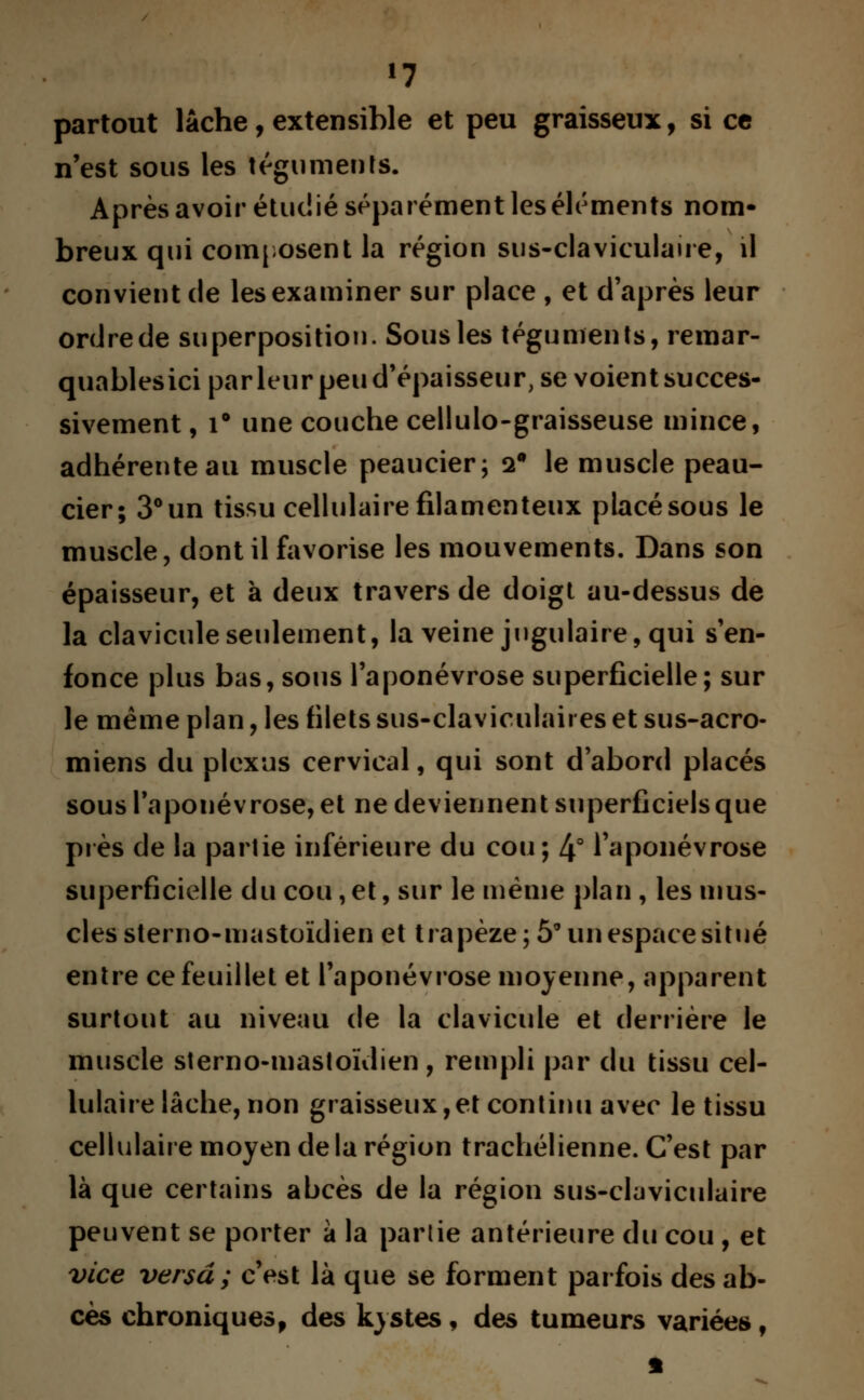 partout lâche, extensible et peu graisseux, si ce n'est sous les téguments. Après avoir étudié séparément les éléments nom* breux qui composent la région sus-claviculaire, il convient de les examiner sur place , et d'après leur ordre de superposition. Sous les téguments, remar- quables ici par leur peu d'épaisseur, se voient succes- sivement , i° une couche cellulo-graisseuse mince, adhérente au muscle peaucier; 2° le muscle peau- cier; 3°un tissu cellulaire filamenteux placé sous le muscle, dont il favorise les mouvements. Dans son épaisseur, et à deux travers de doigt au-dessus de la clavicule seulement, la veine jugulaire, qui s'en- fonce plus bas, sous l'aponévrose superficielle; sur le même plan, les filets sus-claviculaii es et sus-acro- miens du plexus cervical, qui sont d'abord placés sous l'aponévrose, et ne deviennent superficiels que près de la partie inférieure du cou; 4° l'aponévrose superficielle du cou, et, sur le même plan, les mus- cles sterno-mastoïdien et trapèze; 5° un espace situé entre ce feuillet et l'aponévrose moyenne, apparent surtout au niveau de la clavicule et derrière le muscle sterno-mastoïdien , rempli par du tissu cel- lulaire lâche, non graisseux,et continu avec le tissu cellulaire moyen delà région trachélienne. C'est par là que certains abcès de la région sus-claviculaire peuvent se porter à la partie antérieure du cou , et vice versa; c'est là que se forment parfois des ab- cès chroniquesf des kystes, des tumeurs variées f
