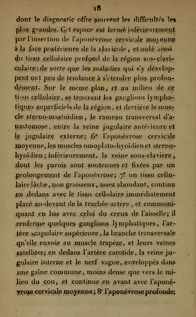 dont le diagnostic offre souvent les difficultés les plus grandes. Ç't espace est fermé inférieurement par l'insertion de l'aponévrose cervicale moyenne à la face postérieure de la clavicule, et isolé «linsi du tissu cellulaire profond de la région sus-clavi- culaire;de sorte que les maladies qui s'y dévelop- pent ont peu de tendance à s'étendre plus profon- dément. Sur le même plan, et au milieu de ce ti-su cellulaire, se trouvent Jes ganglions lympha- tiques superficiels de la région, et derrière le mus- cle sterno-mastoïdien, le rameau transversal d'a- nastomose, entre la veine jugulaire antéiieure et la jugulaire externe; 6° l'aponévrose cervicale moyenne, les muscles omoplato-hyoïdienet sterno- hyoïdien ; inférieurement, la veine sous-clavière , dont les parois sont soutenues et fixées par un prolongement de l'aponévrose; 70 un tissu cellu- laire lacLe, non graisseux, assez abondant continu en dedans avec le tissu cellulaire immédiatement placé au-devant de la trachée-artère , et communi- quant en bas avec celui du creux de l'aisselle; il renferme quelques ganglions lymphatiques, l'ar- tère scapulaire supérieure , la branche transversale qn'elle envoie au muscle trapèze, et leurs veines satellites; en dedans l'artère carotide, la veine ju- gulaire interne et le nerf vague, enveloppés dans une gaine commune, moins dense que vers le mi- lieu du cou, et continue en avant avec l'aponé- yrose cervicale moyenne ; 8° l'aponévrose profonde;