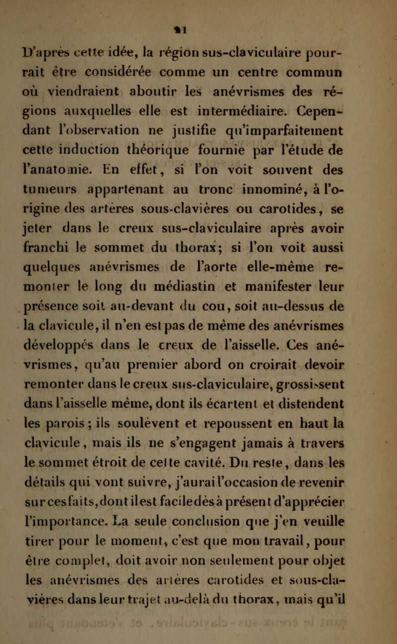 *1 D'après cette idée, la région sus-claviculaire pour- rait être considérée comme un centre commun où viendraient aboutir les anévrismes des ré- gions auxquelles elle est intermédiaire. Cepen- dant l'observation ne justifie qu'imparfaitement cette induction théorique fournie par l'étude de l'anatOiïiie. En effet, si l'on voit souvent des tumeurs appartenant au tronc innominé, à l'o- rigine des artères sous-clavières ou carotides, se jeter dans le creux sus-claviculaire après avoir franchi le sommet du thorax; si l'on voit aussi quelques anévrismes de l'aorte elle-même re- monter le long du médiastin et manifester leur présence soit au-devant du cou, soit au-dessus de la clavicule, il n'en est pas de même des anévrismes développés dans le creux de l'aisselle. Ces ané- vrismes, qu'au premier abord on croirait devoir remonter dans le creux sus-claviculaire, grossissent dans l'aisselle même, dont ils écartent et distendent les parois ; ils soulèvent et repoussent en haut la clavicule, mais ils ne s'engagent jamais à travers le sommet étroit de celte cavité. Du reste, dans les détails qui vont suivre, j'aurai l'occasion de revenir surcesfaits,dontilestfaciledèsàprésentd'apprécier l'importance. La seule conclusion que j'en veuille tirer pour le moment* c'est que mon travail, pour être complet, doit avoir non seulement pour objet les anévrismes des arières carotides et sous-cla- vières dans leur trajet au-delà du thorax, mais qu'il