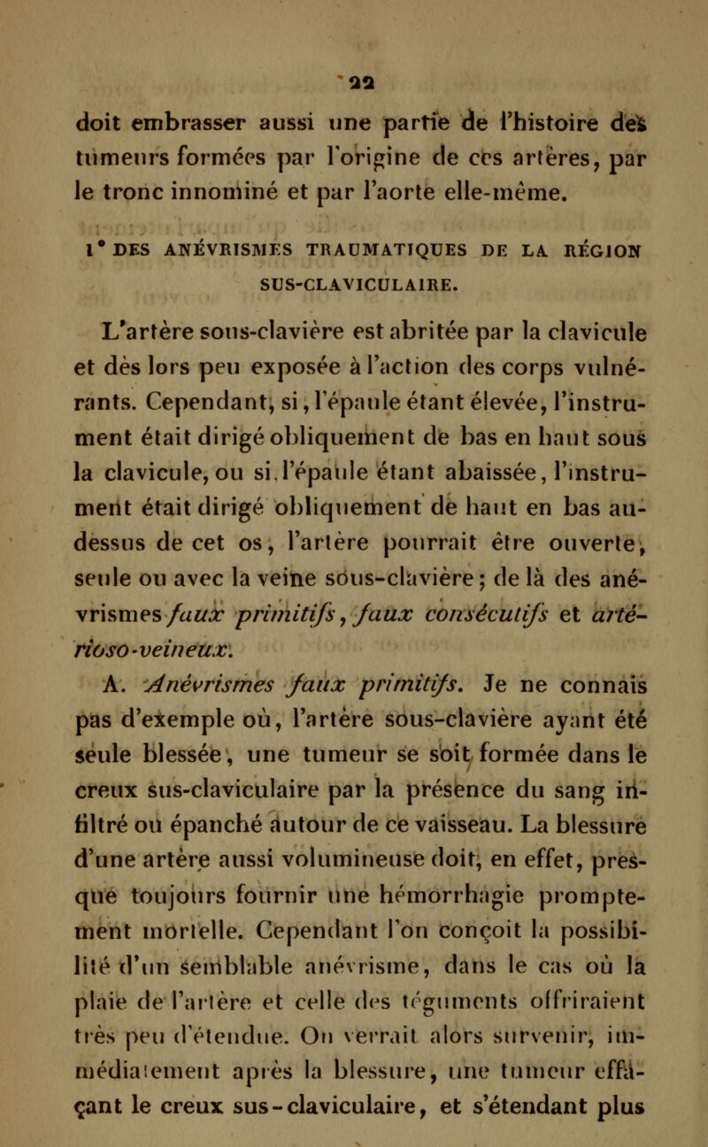 a* doit embrasser aussi une partie de l'histoire des tumeurs formées par l'origine de ces artères, par le tronc innominé et par l'aorte elle-même. l°DES ANÉVRISJUES TRAUMATTQUES DE LA REGION SUS-CLAVICULAIRE. L'artère sous-clavière est abritée par la clavicule et dès lors peu exposée à l'action des corps vulné- rants. Cependant, si, l'épaule étant élevée, l'instru- ment était dirigé obliquement de bas en haut sous la clavicule, ou si.l'épaule étant abaissée, l'instru- ment était dirigé obliquement de haut en bas au- dessus de cet os, l'artère pourrait être ouverte, seule ou avec la veitie sôus-clavière; de là des ané- vrismes faux primitifs, faux consécutifs et artè- rioso-veineux. A. Anèvrismes faux primitifs. Je ne connais pas d'exemple où, l'artère sous-clavière ayant été seule blessée, une tumeur se soit formée dans le creux sus-claviculaire par la présence du sang in- filtré ou épanché autour de ce vaisseau. La blessure d'une artère aussi volumineuse doit, en effet, pres- que toujours fournir une hémorrhagie prompte- ment mortelle. Cependant l'on conçoit la possibi- lité d'un semblable anévrisme, dans le cas où la plaie de l'artère et celle des téguments offriraient très peu d'étendue. Ou verrait alors survenir, im- médiaieinent après la blessure, une tumeur effa- çant le creux sus-claviculaire, et s'étendant plus