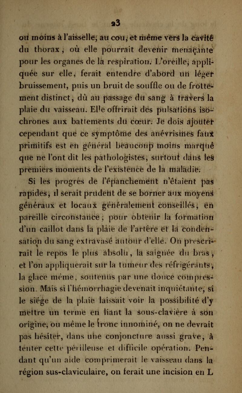 i3 ou moins à l'aissëllé, au cou* et même vers la cavité du thorax, où elle pourrait devenir menaçante pour les organes de la respiration. L'oreille, appli- quée sur elle, ferait entendre d'abord un lé^er bruissement, puis un bruit de souffle ou de frotte- ment distinct, dû au passage du sang à travers la plaie du vaisseau. EHe offrirait des pulsations iso- chrones aux battements du cœur. Je dois ajouter cependant que ce symptôme des anévrismes fan* primitifs est en général beaucoup tnoins marqué que ne Pont dit les pathologistes, surtout dans le§ premiers moments de l'existence de la maladie. Si les progrès de l'épanchement n'étaient pas rapides, il serait prudent de se borner aux moyens généraux et locaux généralement conseillés, en pareille circonstance, pour obtenir la formation d'un caillot dans la plaie de Fartére et la conden- sation du sang extravasé autour d'elle. On prescri- rait le repos le plus absolu, la saignée du bras, et l'on appliquerait sur la tumeur des réfrigérants, la glace même, soutenus par une douce corn pres- sion. Mais si Riémorrhagie devenait inquiétante, si le siège de la plaie laissait voir la possibilité d'y mettre un terme en liant la sous-clavière à son origine, ou même le tronc innominé, on ne devrait pas hésiter, dans uhe conjoncture aussi grave, à tenter cette périlleuse et difficile opération. Pen- dant qu'un aide comprimerait le vaisseau dans la région sus-claviculaire, on ferait une incision en L