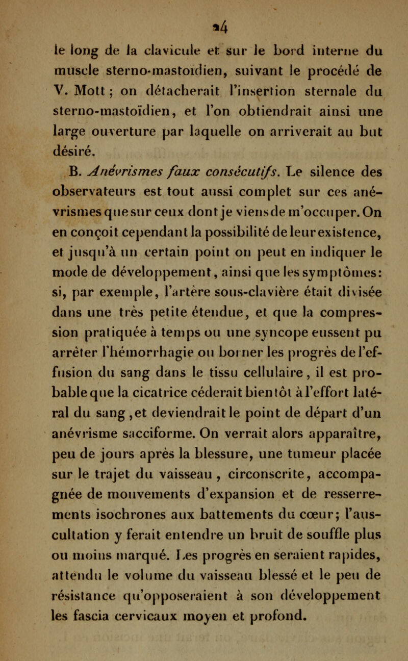 «4 te long de la clavicule et sur le bord interne du muscle sterno-mastoidien, suivant le procédé de V. Mott ; on détacherait l'insertion sternale du sterno-mastoïdien, et l'on obtiendrait ainsi une large ouverture par laquelle on arriverait au but désiré. B. Anévrismes faux consécutifs. Le silence des observateurs est tout aussi complet sur ces ané- vrismes quesur ceux dont je viensdem'occuper. On en conçoit cependant la possibilité de leur existence, et jusqu'à un certain point on peut en indiquer le mode de développement, ainsi que les symptômes: si, par exemple, l'artère sous-clavière était divisée dans une très petite étendue, et que la compres- sion pratiquée à temps ou une syncope eussent pu arrêter fhémorrhagie ou borner les progrès de l'ef- fusion du sang dans le tissu cellulaire, il est pro- bable que la cicatrice céderait bientôt à l'effort laté- ral du sang ,et deviendrait le point de départ d'un anévrisme sacciforme. On verrait alors apparaître, peu de jours après la blessure, une tumeur placée sur le trajet du vaisseau , circonscrite, accompa- gnée de mouvements d'expansion et de resserre- ments isochrones aux battements du cœur; l'aus- cultation y ferait entendre un bruit de souffle plus ou moins marqué. Les progrès en seraient rapides, attendu le volume du vaisseau blessé et le peu de résistance qu'opposeraient à son développement les fascia cervicaux moyen et profond.