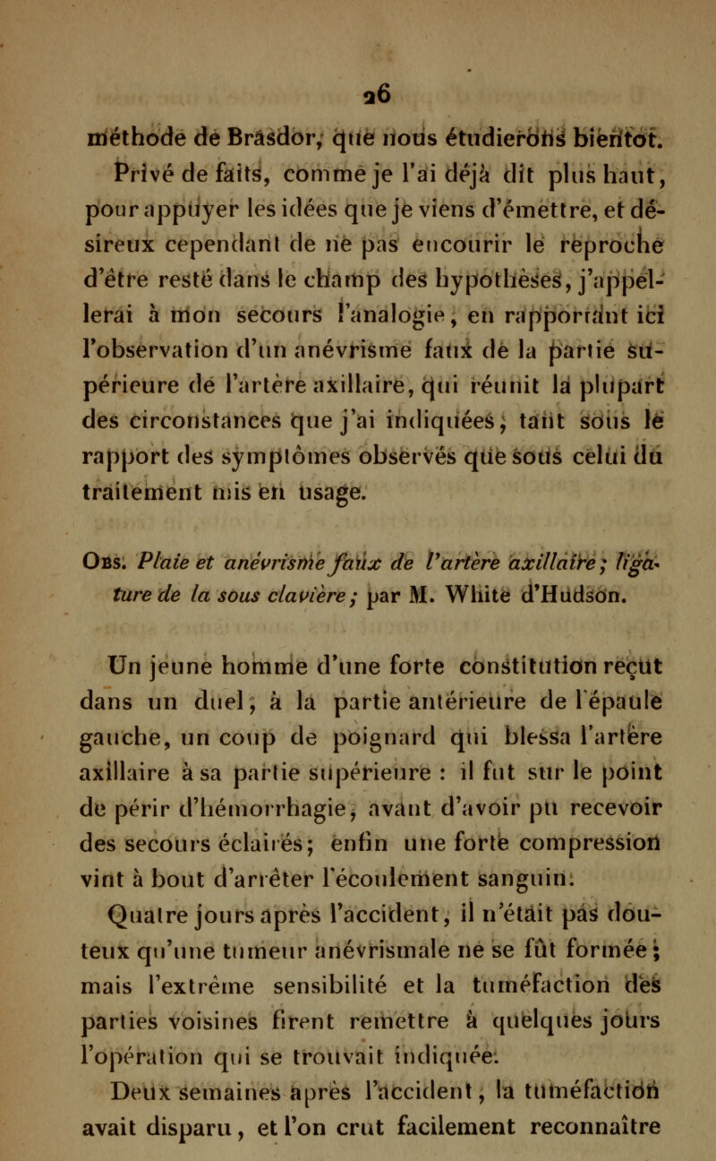 q6 méthode de Brâsdor, que nous étudierons bientôt. Privé de faits, comme je l'ai déjà dit plus haut, pour appuyer les idées que je viens d'émettre, et dé- sireux cependant de ne pas encourir lé reproche d'être resté dans le champ des hypothèses, j'appel- lerai à mon secours l'analogie, en rapporr.'int ici l'observation d'un anévrisme faux de la partie su- périeure de l'artère axillaire, qui réunit lai plupart des circonstances que j'ai indiquées, tant sous le rapport des symptômes observés que sous celui du traitement mis en usage. Obs. Plaie et anévrisme faux de l'artère axillaire; liga- ture de la sous clavière; par M. White d'Hudson. Un jeune homme d'une forte constitution reçut dans un duel, à la partie antérieure de 1 épaule gauche, un coup de poignard qui blessa l'artère axillaire à sa partie supérieure : il fut sur le point de périr d'hémorrhagie, avant d'avoir pu recevoir des secours éclairés; enfin une forte compression vint à bout d'arrêter l'écoulement sanguin. Quatre jours après l'accident, il n était pas dou- teux qu'une tumeur anévrismale ne se fût formée; mais l'extrême sensibilité et la tuméfaction dès parties voisines firent remettre à quelques jotirs l'opération qui se trouvait indiquée. Deux semaines après l'accident, la tuméfactidri avait disparu, et l'on crut facilement reconnaître