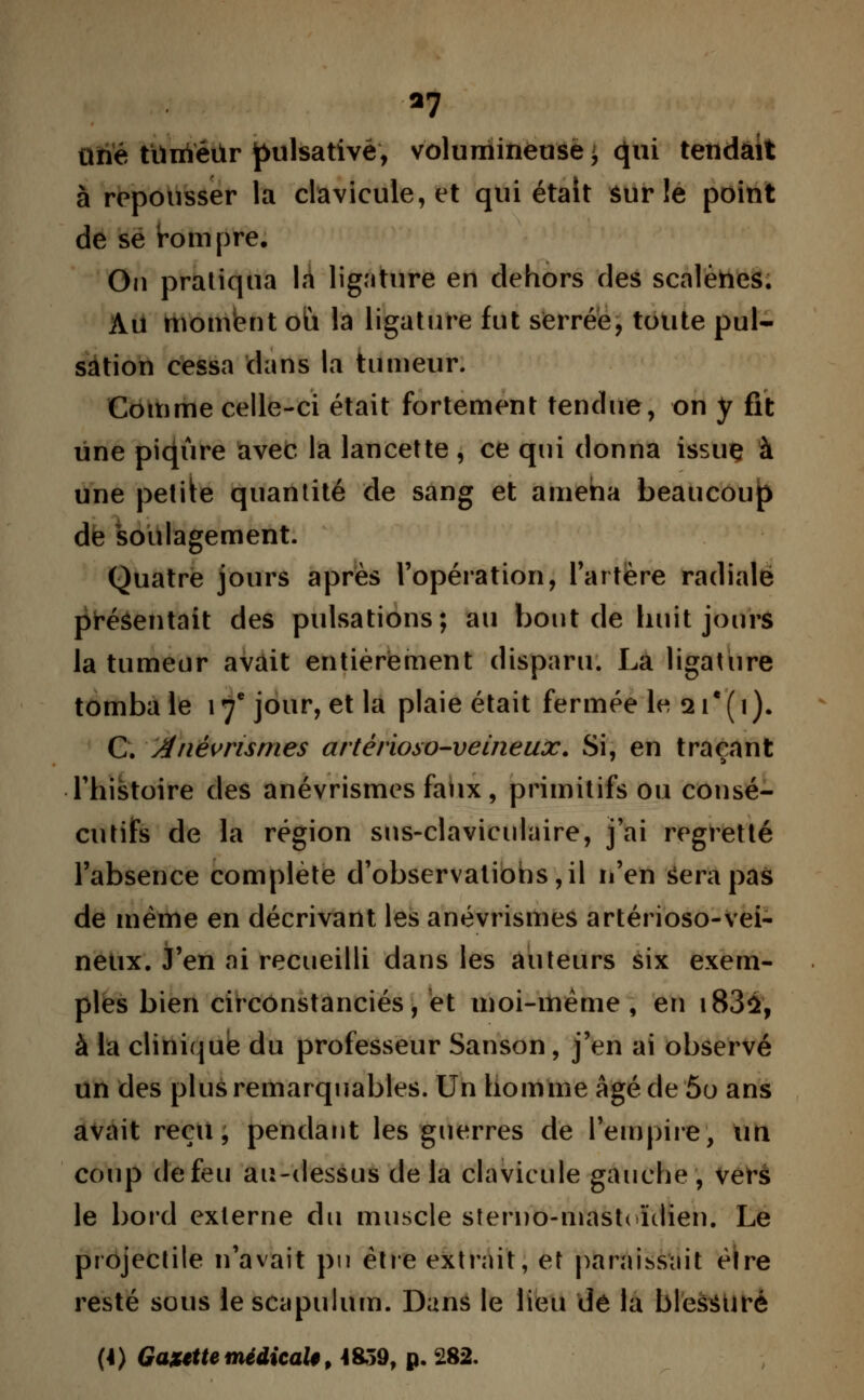 *7 ttiïé tiïnïéilr pulsativé, volumineuse ^ qui tendait à repousser la clavicule, et qui était sur le point de se tannpre. On pratiqua la ligature en dehors des scalènes. Au moment où la ligature fut serrée, toute pul- sation cessa dans la tumeur. Comme celle-ci était fortement tendue, on y fit une piqûre avec la lancette, ce qui donna issue à une petite quantité de sang et ameha beaucoup de soulagement. Quatre jours après l'opération, l'artère radiale présentait des pulsations; au bout de huit joui* la tumeur avait entièrement disparu. La ligature tomba le 17e jour, et la plaie était fermée le 21e ( 1 ). G. Anévrismes artêrioso-veineux. Si, en traçant l'histoire des anévrismes faux, primitifs ou consé- cutifs de la région sns-claviculaire, j'ai regretté l'absence complète d'observatiohs,il n'en sera pas de même en décrivant les anévrismes artêrioso-vei- neux. J'en ai recueilli dans les auteurs six exem- ples bien circonstanciés, et moi-même, en i83û, à la clinique du professeur Sanson, j'en ai observé un des plus remarquables. Un homme âgé de 5o ans avait reçu, pendant les guerres de l'empire, un coup de feu au-dessus de la clavicule gauche , verà le bord externe du muscle sîerno-mastrôulien. Le projectile n'avait pu être extrait, et paraissait être resté sous le scapulum. Dans le lieu de la blessure (4) Gazette médicale, 4859, p. 282.