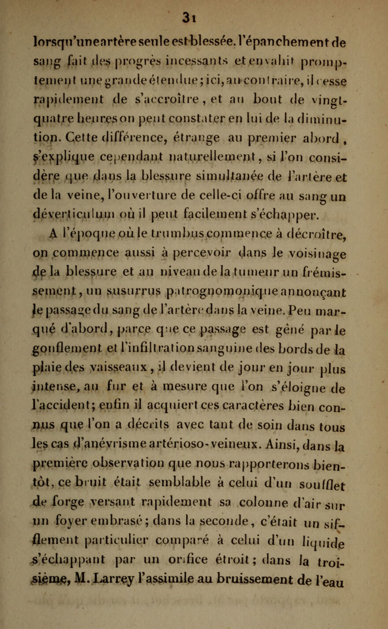 lorsqu'unenrtère seule est blessée, répanchement de sang fait îles progrès incessants et envahir promp- tement unegraudeé!endue;ici,au contraire, il< esse rapidement de s'accroître , et an bout de vingt- quatre heures on peut constater en lui de la diminu- tion. Cette différence, étrange au premier abord , s'explique cependant naturellement, si l'on consi- dère que dans la blessure simultanée de Tarière et de la veine, l'ouverture de celle-ci offre au sang un déverticulum où il peut facilement s échapper. A l'époque où le trumbus commence à décroître, on commence aussi à percevoir dans ]e voisinage delà blessure et au niveau de la tumeur un frémis- sement, un susurrus patrognomoniqueannonçant Jepassaçcdu sang de l'artèredans la veine. Peu mar- qué d'abord, parce q-ie ce passage est gène parle gonflement et l'infiltration sanguine des bords de la plaie des vaisseaux, il devient de jour en jour plus intense, au fur et à mesure que l'on s'éloigne de l'accident; enfin il acquiert ces caractères bien con- nus que Ton a décrits avec tant de soin dans tous les cas d'anévrismeartérioso-veineux. Ainsi, dans la première observation que nous rapporterons bien- tôt, ce bruit était semblable à celui d'un soufflet de forge versant rapidement sa colonne d'air sur un foyer embrasé; dans la seconde, c'était un sif- flement particulier comparé à celui d'un liquide s'échappant par un orifice étroit; dans la troi- ,sjém£, M. Larrey l'assimile au bruissement de l'eau