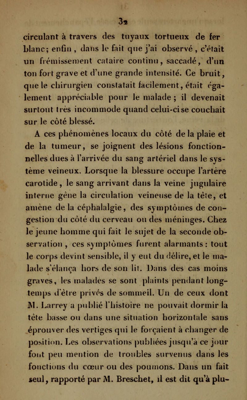 3s circulant à travers des tuyaux tortueux de fer blanc; enfin , dans le fait que j'ai observé , c'était un frémissement cataire continu, saccadé, d'un ton fort grave et d'une grande intensité. Ce bruit, que le chirurgien constatait facilement, était éga- lement appréciable pour le malade ; il devenait surtout très incommode quand celui-ci se couchait sur le côté blessé. A ces phénomènes locaux du côté delà plaie et de la tumeur, se joignent des lésions fonction- nelles dues à l'arrivée du sang artériel dans le sys- tème veineux. Lorsque la blessure occupe l'artère carotide, le sang arrivant dans la veine jugulaire interne gène la circulation veineuse de la tête, et amène de la céphalalgie, des symptômes de con- gestion du côté du cerveau ou des méninges. Chez le jeune homme qui fait le sujet de la seconde ob- servation , ces symptômes furent alarmants: tout le corps devint sensible, il y eut du délire, et le ma- lade s'élança hors de son lil. Dans des cas moins graves, les malades se sont plaints pendant long- temps d'être privés de sommeil. Un de ceux dont ]\1. Larrey a publié l'histoire ne pouvait dormir la tète basse ou dans une situation horizontale sans éprouver des vertiges qui le forçaient à changer de position. Les observations publiées jusqu'à ce jour font peu mention de troubles survenus dans les fonctions du cœur ou des poumons. Dans un fait seul, rapporté par M. Breschet, il est dit qu'à plu-