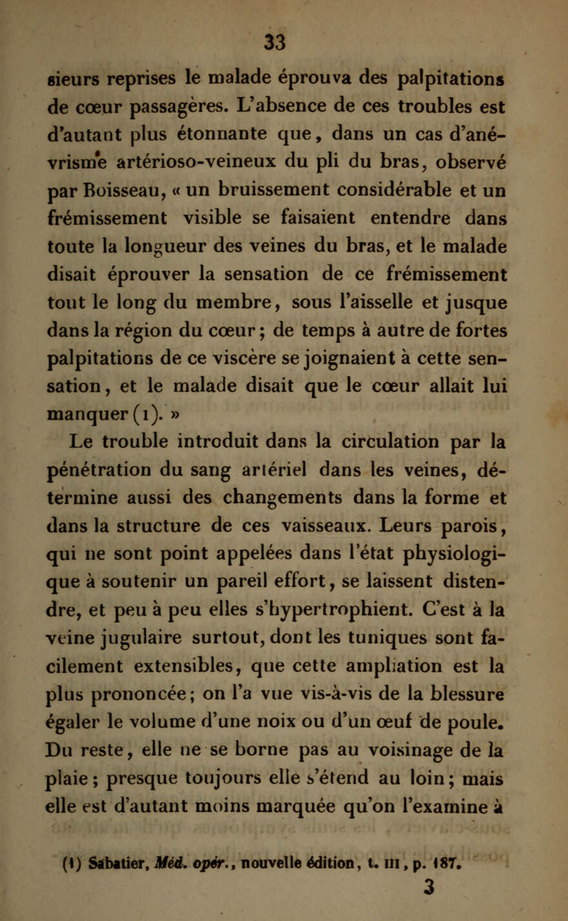 sieurs reprises le malade éprouva des palpitations de cœur passagères. L'absence de ces troubles est d'autant plus étonnante que, dans un cas d'ané- vrisme artérioso-veineux du pli du bras, observé par Boisseau, « un bruissement considérable et un frémissement visible se faisaient entendre dans toute la longueur des veines du bras, et le malade disait éprouver la sensation de ce frémissement tout le long du membre, sous l'aisselle et jusque dans la région du cœur ; de temps à autre de fortes palpitations de ce viscère se joignaient à cette sen- sation , et le malade disait que le cœur allait lui manquer (1). » Le trouble introduit dans la circulation par la pénétration du sang arlériel dans les veines, dé- termine aussi des changements dans la forme et dans la structure de ces vaisseaux. Leurs parois, qui ne sont point appelées dans 1 état physiologi- que à soutenir un pareil effort, se laissent disten- dre, et peu à peu elles s'hypertrophient. C'est à la veine jugulaire surtout, dont les tuniques sont fa- cilement extensibles, que cette ampliation est la plus prononcée; on l'a vue vis-à-vis de la blessure égaler le volume d'une noix ou d'un œuf de poule. Du reste, elle ne se borne pas au voisinage de la plaie; presque toujours elle s'étend au loin; mais elle est d'autant moins marquée qu'on l'examine à (\) Sabatier, Mèd. opér., nouvelle édition, t. m, p. 487. 3