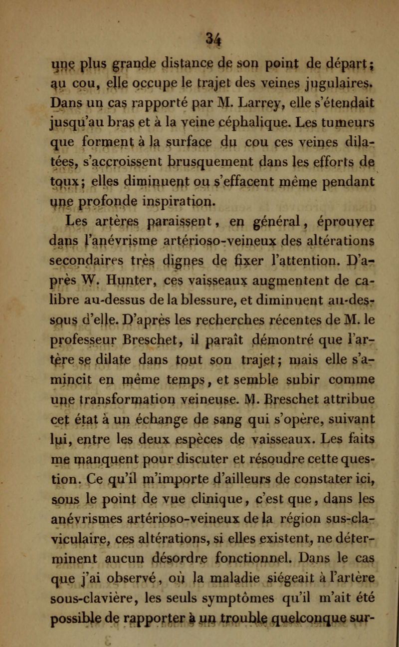 une plus grande distance de son point de départ; 4U cou, elle occupe le trajet des veines jugulaires. Dans un cas rapporté par M. Larrey, elle s'étendait jusqu'au bras et à la veine céphalique. Les tumeurs que forment à la surface du cou ces veines dila- tées, s'accroissent brusquement dans les efforts de toux; elles diminuent ou s'effacent même pendant une profonde inspiration. Les artères paraissent, en général, éprouver dans l'anévrisme artérioso-veineux des altérations secondaires très dignes de fixer l'attention. D'a- près W. Hunter, ces vaisseaux augmentent de ca- libre au-dessus de la blessure, et diminuent au-des- sous d'elle. D'après les recherches récentes de M. le professeur Breschet, il paraît démontré que l'ar- tère se dilate dans tout son trajet; mais elle s'a- mincit en paême temps, et semble subir comme une transformation veineuse. M. Breschet attribue cet état à un échange de sang qui s'opère, suivant lui, entre les deux espèces de vaisseaux. Les faits me manquent pour discuter et résoudre cette ques- tion. Ce qu'il m'importe d'ailleurs de constater ici, sous le point de vue clinique, c'est que, dans les anévrismes artérioso-veineux de la région sus-cla- viculaire, ces altérations, si elles existent, ne déter- minent aucun désordre fonctionnel. Dans le cas que j'ai observé, où la maladie siégeait à l'artère sous-clavière, les seuls symptômes qu'il m'ait été possible de rapporter à ua trouble quelconque sur-