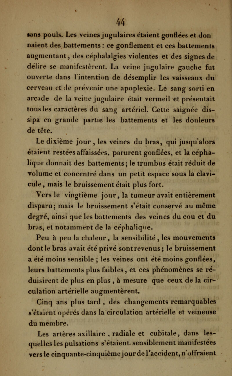 sans pouls. Les veines jugulaires étaient gonflées et don naient des battements : ce gonflement et ces battements augmentant, des céphalalgies violentes et des signes de délire se manifestèrent. La veine jugulaire gauche fut ouverte dans l'intention de désemplir les vaisseaux du cerveau et de prévenir une apoplexie. Le sang sorti en arcade de la veine jugulaire était vermeil et présentait tous les caractères du sang artériel. Cette saignée dis- sipa en grande partie les battements et les douleurs de tête. Le dixième jour , les veines du bras, qui jusqu'alors étaient restées affaissées, parurent gonflées, et la cépha- lique donnait des battements; le trumbus était réduit de volume et concentré dans un petit espace sous la clavi- cule, mais le bruissement était plus fort. Vers le vingtième jour, la tumeur avait entièrement disparu; mais le bruissement s'était conservé au même degré, ainsi que les battements des veines du cou et du bras, et notamment de la céphalique. Peu h peu la chaleur, la sensibilité, les mouvements dont le bras avait été privé sont revenus; le bruissement a été moins sensible ; les veines ont été moins gonflées, leurs battements plus faibles, et ces phénomènes se ré- duisirent de plus en plus , à mesure que ceux de la cir- culation artérielle augmentèrent. Cinq ans plus tard , des changements remarquables s'étaient opérés dans la circulation artérielle et veineuse du membre. Les artères axillaire , radiale et cubitale, dans les- quelles les pulsations s'étaient sensiblement manifestées vers le cinquante-cinquième jour de l'accident, n'offraient