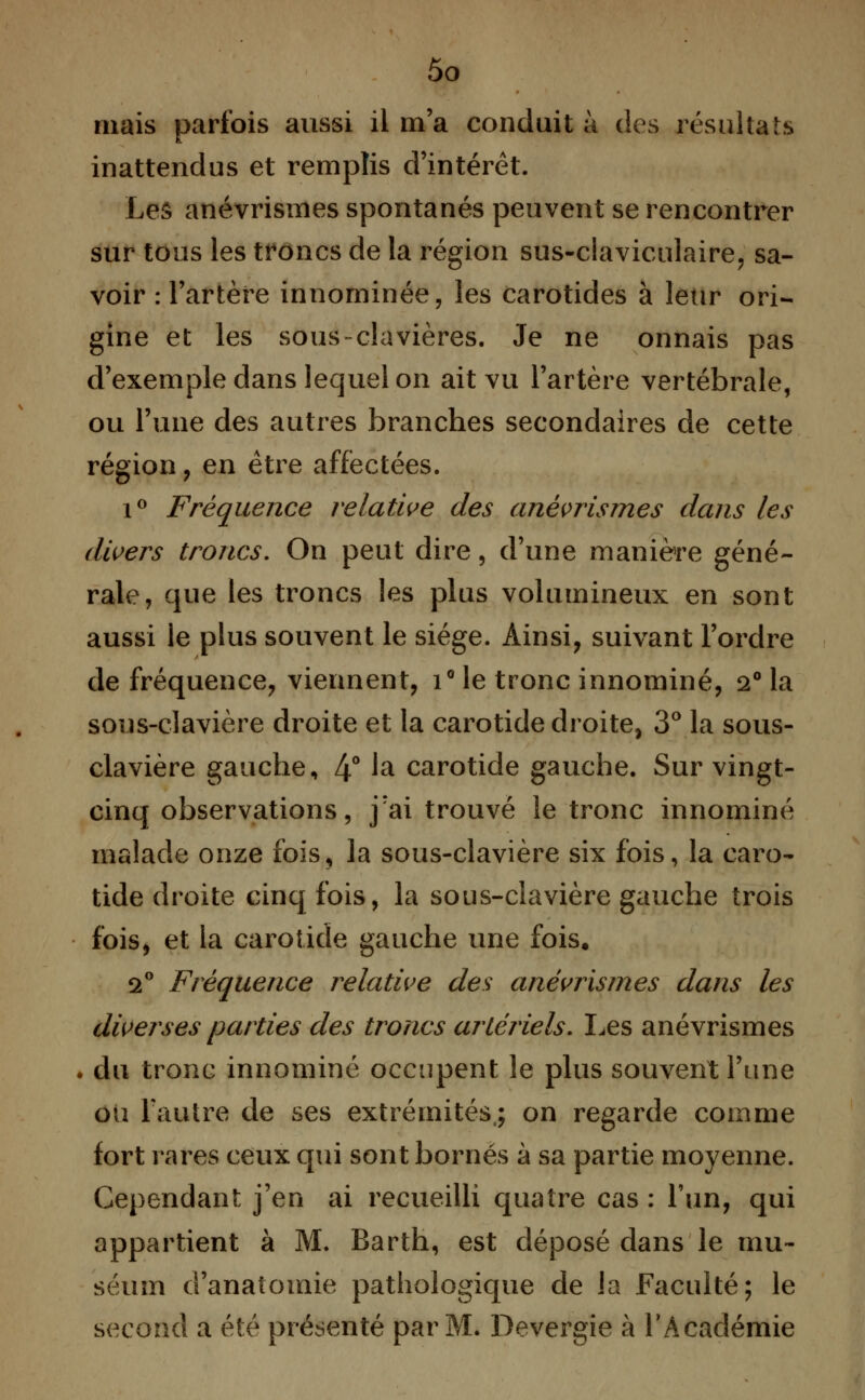 mais parfois aussi il m'a conduit à des résultats inattendus et remplis d'intérêt. Les anévrismes spontanés peuvent se rencontrer sur tous les troncs de la région sus-ciaviculaire, sa- voir : l'artère innominée, les carotides à leur ori- gine et les sous-clavières. Je ne onnais pas d'exemple dans lequel on ait vu l'artère vertébrale, ou l'une des autres branches secondaires de cette région , en être affectées. i° Fréquence relative des anévrismes dans les divers troncs. On peut dire, d'une manière géné- rale, que les troncs les plus volumineux en sont aussi le plus souvent le siège. Ainsi, suivant l'ordre de fréquence, viennent, i° le tronc innominé, 2° la sous-clavière droite et la carotide droite, 3° la sous- clavière gauche, 4° fô carotide gauche. Sur vingt- cinq observations, j'ai trouvé le tronc innominé malade onze fois, la sous-clavière six fois, la caro- tide droite cinq fois, la sous-clavière gauche trois fois, et la carotide gauche une fois. 2° Fréquence relative des anévrismes dans les diverses parties des troncs artériels. Les anévrismes . du tronc innominé occupent le plus souvent l'une ou l'autre de ses extrémités,; on regarde comme fort rares ceux qui sont bornés à sa partie moyenne. Cependant j'en ai recueilli quatre cas : l'un, qui appartient à M. Barth, est déposé dans le mu- séum d'anatomie pathologique de la Faculté; le second a été présenté par M. Devergie à l'Académie