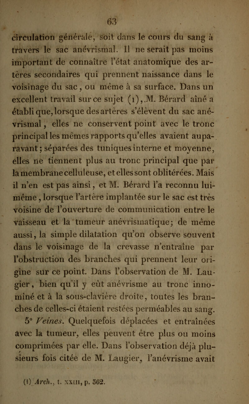 circulation générale, s'oit dans le cours du sang à travers le sac anévrismal. Il ne serait pas moins important de connaître l'état anatomique des ar- tères secondaires qui prennent naissance dans le voisinage du sac, ou même à sa surface. Dans un excellent travail sur ce sujet (i),JW. Bérard aîné a établi que, lorsque des artères s'élèvent du sac ané- vrismal , elles ne conservent point avec le tronc principal les mêmes rapports qu'elles avaient aupa- ravant; séparées des tuniques interne et moyenne, elles ne tiennent plus au tronc principal que par la membrane celluleuse, et elles sont oblitérées. Mais il n'en est pas ainsi , et M. Bérard l'a reconnu lui- même y lorsque l'artère implantée sur le sac est très voisine de l'ouverture de communication entre le vaisseau et la tumeur anévrismatique; de même aussi, la simple dilatation qu'on observe souvent dans le voisinage de la crevasse n'entraîne par l'obstruction des branches qui prennent leur ori- gine sur ce point. Dans l'observation de M. Lau- gier, bien qu'il y eût anévrisme au tronc inno- mmé et à la sous-clavière droite, toutes les bran- ches de celles-ci étaient restées perméables au sang. 5° Veines. Quelquefois déplacées et entraînées avec la tumeur, elles peuvent être plus ou moins comprimées par elle. Dans l'observation déjà plu- sieurs fois citée de M. Laugier, l'anévrisme avait (\) Arch., t. xxui, p. 562.