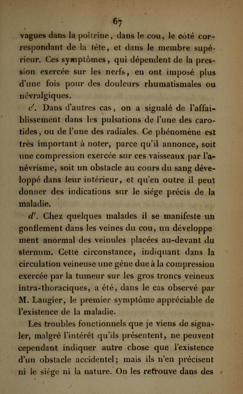 vagues dans la poitrine, dans le cou, le coté cor- respondant de la tète, et dans le membre supé- rieur. Ces symptômes, qui dépendent de la pres- sion exercée sur les nerfs, en ont imposé plus d'une fois pour des douleurs rhumatismales ou névralgiques. c'. Dans d'autres cas $ on a signalé de l'affai- blissement dans les pulsations de l'une des caro- tides, ou de l'une des radiales. Ce phénomène est très important à noter, parce qu'il annonce, soit une compression exercée sur ces vaisseaux par l'a- névrisme, soit un obstacle au cours du sang déve- loppé dans leur intérieur, et qu'en outre il peut donner des indications sur le siège précis de la maladie. cl'. Chez quelques malades il se manifeste un gonflement dans les veines du cou, un développe ment anormal des veinules placées au-devant du sternum. Cetle circonstance, indiquant dans la circulation veineuse une gène due à la compression exercée par la tumeur sur les gros troncs veineux intra-thoraciques, a été, dans le cas observé par M. Laugier, le premier symptôme appréciable de l'existence de la maladie. Les troubles fonctionnels que je viens de signa- ler, malgré l'intérêt qu'ils présentent, ne peuvent cependant indiquer autre chose que l'existence d'un obstacle accidentel; mais ils n'en précisent ni le siège ni la nature. On les retrouve dans des *