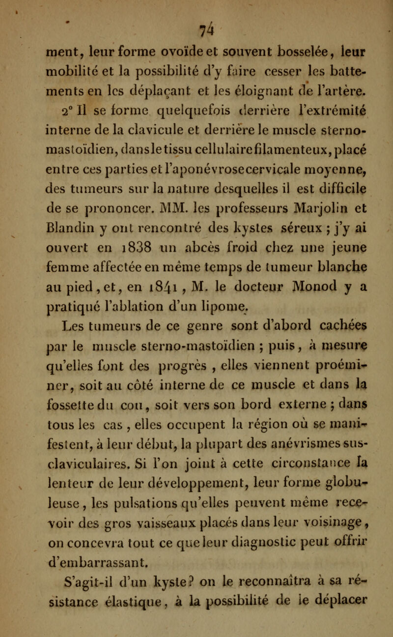 ment, leur forme ovoïde et souvent bosselée, leur mobilité et la possibilité d'y faire cesser les batte- ments en les déplaçant et les éloignant de l'artère. 2° Il se forme quelquefois derrière l'extrémité interne de la clavicule et derrière le muscle sterno- mastoïdien,dansle tissu cellulairefilamenteux, placé entre ces parties et l'aponévrosecervicale moyenne, des tumeurs sur ia nature desquelles il est difficile de se prononcer. MM. les professeurs Marjolin et Blanclin y ont rencontré des kystes séreux ; j'y ai ouvert en i838 un abcès froid chez une jeune femme affectée en même temps de tumeur blanche au pied, et, en 1841 ? M. le docteur Monod y a pratiqué l'ablation d'un lipome. Les tumeurs de ce genre sont d'abord cachées par le muscle sterno-mastoïdien ; puis, à mesure qu'elles font des progrès , elles viennent proémi- ner, soit au côté interne de ce muscle et dans la fossette du cou, soit vers son bord externe ; dans tous les cas , elles occupent la région où se mani- festent, à leur début, la plupart des anévrismes sus- claviculaires. Si l'on joint à cette circonstance la lenteur de leur développement, leur forme globu- leuse , les pulsations qu'elles peuvent même rece- voir des gros vaisseaux placés dans leur voisinage, on concevra tout ce que leur diagnostic peut offrir d'embarrassant. S'agit-il d'un kyste? on le reconnaîtra à sa ré- sistance élastique, à la possibilité de ie déplacer
