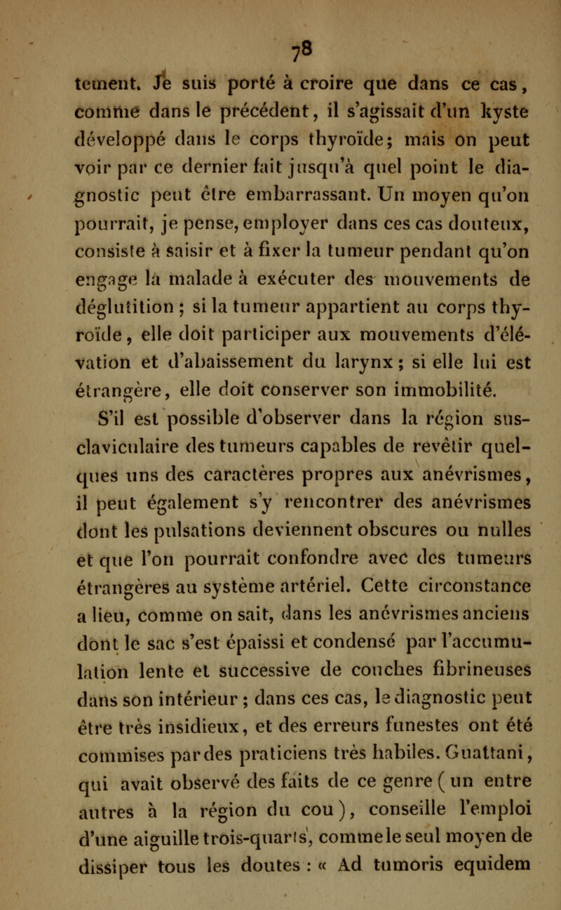 ?8 tetnent. Je suis porté à croire que dans ce cas, comme dans le précédent, il s'agissait d'un kyste développé dans le corps thyroïde; mais on peut voir par ce dernier fait jusqu'à quel point le dia- gnostic peut élre embarrassant. Un moyen qu'on pourrait, je pense, employer dans ces cas douteux, consiste à saisir et à fixer la tumeur pendant qu'on engage la malade à exécuter des^ mouvements de déglutition ; si la tumeur appartient au corps thy- roïde, elle doit participer aux mouvements d'élé- vation et d'abaissement du larynx ; si elle lui est étrangère, elle doit conserver son immobilité. S'il est possible d'observer dans la région sus- claviculaire des tumeurs capables de revêtir quel- ques uns des caractères propres aux anévrismes, il peut également s'y rencontrer des anévrismes dont les pulsations deviennent obscures ou nulles et que l'on pourrait confondre avec des tumeurs étrangères au système artériel. Cette circonstance a lieu, comme on sait, dans les anévrismes anciens dont le sac s'est épaissi et condense par l'accumu- lation lente et successive de couches fibrineuses dans son intérieur ; dans ces cas, le diagnostic peut être très insidieux, et des erreurs funestes ont été commises pardes praticiens très habiles. Guattani, qui avait observé des faits de ce genre (un entre autres a la région du cou), conseille l'emploi d'une aiguille trois-quarts, comme le seul moyen de dissiper tous les doutes : « Ad tumoris equidem