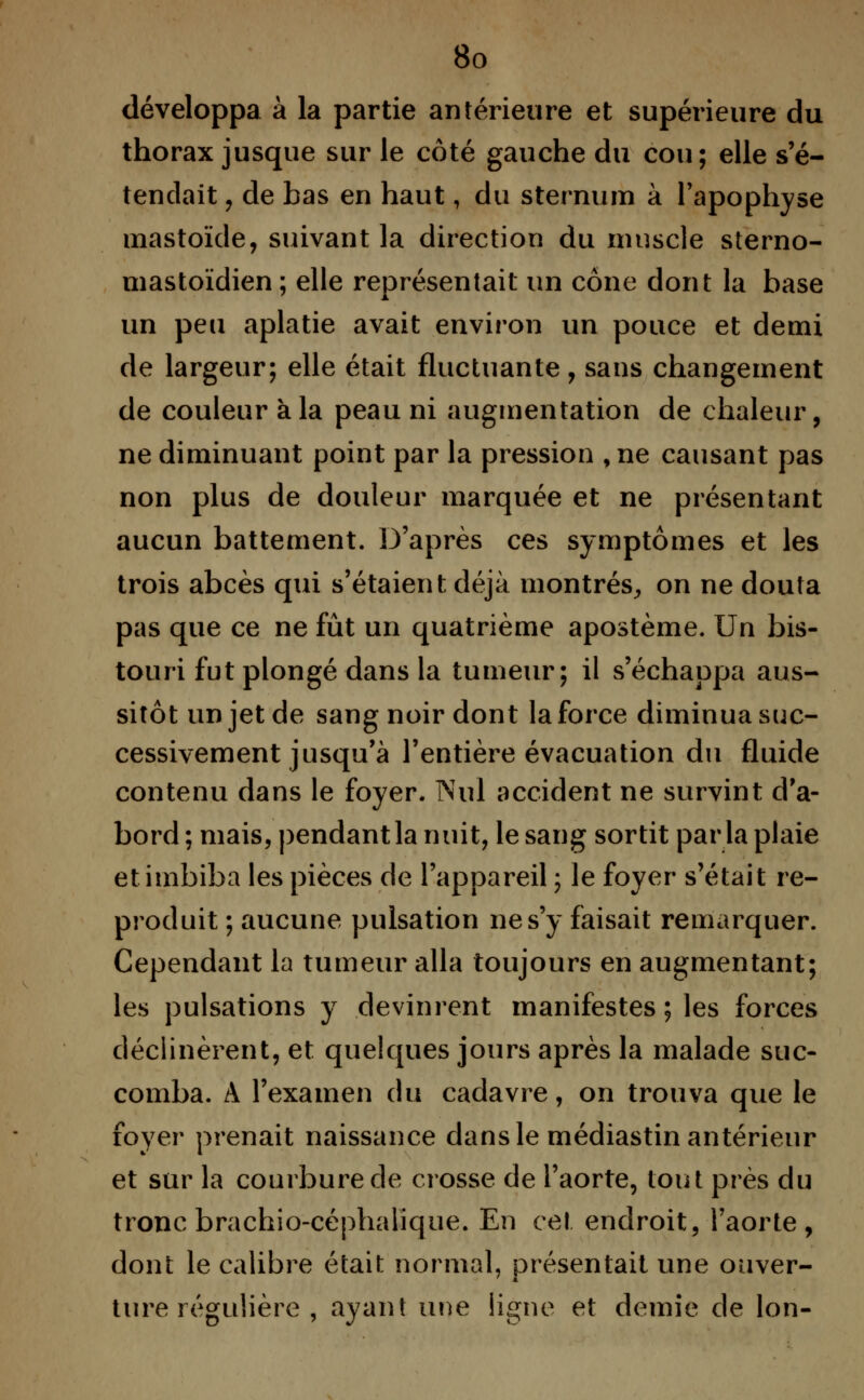 développa à la partie antérieure et supérieure du thorax jusque sur le côté gauche du cou; elle s'é- tendait , de bas en haut, du sternum à l'apophyse mastoïde, suivant la direction du muscle sterno- mastoïdien; elle représentait un cône dont la base un peu aplatie avait environ un pouce et demi de largeur; elle était fluctuante, sans changement de couleur a la peau ni augmentation de chaleur, ne diminuant point par la pression , ne causant pas non plus de douleur marquée et ne présentant aucun battement. D'après ces symptômes et les trois abcès qui s'étaient déjà montrés, on ne douta pas que ce ne fût un quatrième apostème. Un bis- touri fut plongé dans la tumeur; il s'échappa aus- sitôt un jet de sang noir dont la force diminua suc- cessivement jusqu'à l'entière évacuation du fluide contenu dans le foyer. Nul accident ne survint d'a- bord ; mais, pendant la nuit, le sang sortit parla plaie et imbiba les pièces de l'appareil ; le foyer s'était re- produit ; aucune pulsation ne s'y faisait remarquer. Cependant la tumeur alla toujours en augmentant; les pulsations y devinrent manifestes ; les forces déclinèrent, et quelques jours après la malade suc- comba. A l'examen du cadavre, on trouva que le foyer prenait naissance dans le médiastin antérieur et sur la courbure de crosse de l'aorte, tout près du tronc brachio-céphalïque. En ce! endroit, l'aorte, dont le calibre était normal, présentait une ouver- ture régulière , ayant une ligne et demie de Ion-