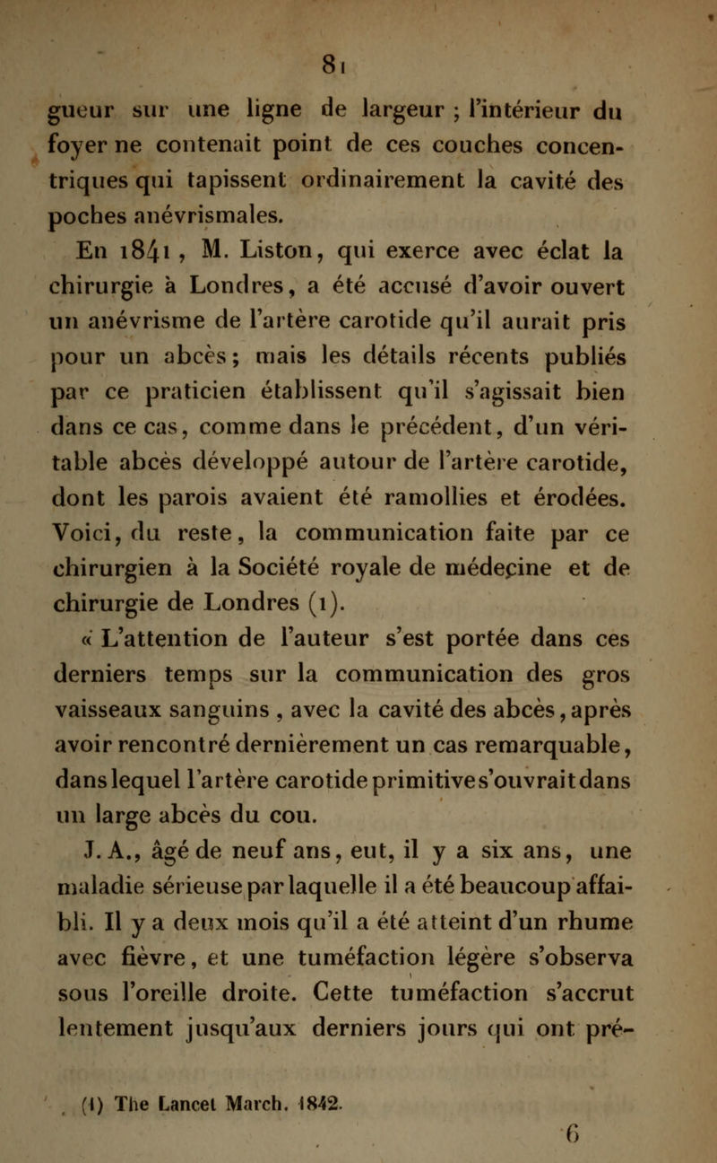 8. gueur sur une ligne de largeur ; l'intérieur du foyer ne contenait point de ces couches concen- triques qui tapissent ordinairement la cavité des poches anévrismales. En i84i j M. Liston, qui exerce avec éclat la chirurgie à Londres, a été accusé d'avoir ouvert un anévrisme de l'artère carotide qu'il aurait pris pour un abcès ; mais les détails récents publiés par ce praticien établissent qu'il s'agissait bien dans ce cas, comme dans le précédent, d'un véri- table abcès développé autour de l'artère carotide, dont les parois avaient été ramollies et érodées. Voici, du reste, la communication faite par ce chirurgien à la Société royale de médecine et de chirurgie de Londres (1). « L'attention de l'auteur s'est portée dans ces derniers temps sur la communication des gros vaisseaux sanguins , avec la cavité des abcès,après avoir rencontré dernièrement un cas remarquable, dans lequel l'artère carotide primitives'ouvraitdans un large abcès du cou. J. A., âgé de neuf ans, eut, il y a six ans, une maladie sérieuse par laquelle il a été beaucoup affai- bli. Il y a deux mois qu'il a été atteint d'un rhume avec fièvre, et une tuméfaction légère s'observa sous l'oreille droite. Cette tuméfaction s'accrut lentement jusqu'aux derniers jours qui ont pré- (I) The Lancet March. 1842.