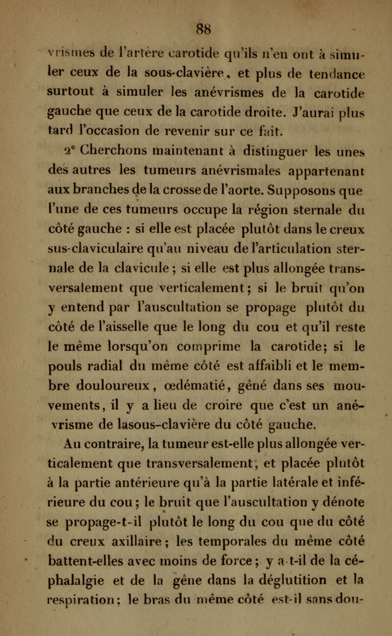 vristneè de l'artère carotide qu'ils n'en ont à simu- ler ceux de la sous-clavière, et plus de tendance surtout à simuler les anévrismes de la carotide gauche que ceux de la carotide droite. J'aurai plus tard l'occasion de revenir sur ce fait. 2° Cherchons maintenant à distinguer les unes des autres les tumeurs anévrismales appartenant aux branches de la crosse de l'aorte. Supposons que l'une de ces tumeurs occupe la région sternale du côté gauche : si elle est placée plutôt dans le creux sus-claviculaire qu'au niveau de l'articulation ster- nale de la clavicule ; si elle est plus allongée trans- versalement que verticalement; si le bruit qu'on y entend par l'auscultation se propage plutôt du côté de l'aisselle que le long du cou et qu'il reste le même lorsqu'on comprime la carotide; si le pouls radial du même côté est affaibli et le mem- bre douloureux, œdématié, gêné dans ses mou- vements, il y a lieu de croire que c'est un ané- vrisme de lasous-clavière du côté gauche. Au contraire, la tumeur est-elle plus allongée ver- ticalement que transversalement, et placée plutôt à la partie antérieure qu'à la partie latérale et infé- rieure du cou; le bruit que l'auscultation y dénote se propage-t-il plutôt le long du cou que du côté du creux axillaire ; les temporales du même côté battent-elles avec moins de force ; y a t-il de la cé- phalalgie et de la gêne dans la déglutition et la respiration; le bras du même côté est-il sansdou-
