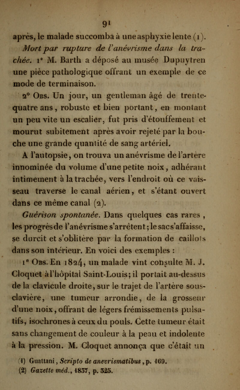 9* après, le malade succomba à une asphyxie lente (1). Mort par rupture de Vanèvrisme dans la tra- chée. i° M. Barth a déposé au musée Dupuytren une pièce pathologique offrant un exemple de ce mode de terminaison. i° Obs. Un jour, un gentleman âgé de trente- quatre ans, robuste et bien portant, en montant un peu vite un escalier, fut pris d'étouffement et mourut subitement après avoir rejeté par la bou- che une grande quantité de sang artériel. A l'autopsie, on trouva un anèvrisme de l'artère innominée du volume d'une petite noix, adhérant intimement a la trachée, vers l'endroit où ce vais- seau traverse le canal aérien, et s'étant ouvert dans ce même canal (2). Guérison spontanée. Dans quelques cas rares , lesprogrèsde l'anévrisme s'arrêtent; le sacs'affaisse, se durcit et s'oblitère par la formation de cailio's dans son intérieur. En voici des exemples : i° Obs. En 1824? un malade vint consulte 3VL J, Cloquet àl'hôpital Saint-Louis; il portait au-dessus de la clavicule droite, sur le trajet de l'artère sotis- clavière, une tumeur arrondie, de la grosseur d'une noix, offrant de légers frémissements puisa- tifs, isochrones à ceux du pouls. Cette tumeur était sans changement de couleur à la peau et indolente à la pression. M. Cloquet annonça que c'était un I) Guattani, Scripto de anevrismatibus, p. 469. (2) Gazette méd., 1857, p. 325.