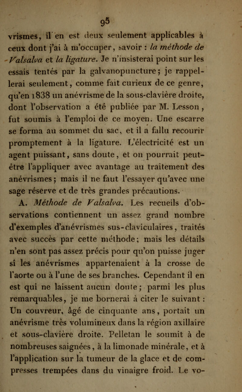 vrismes, il en est deux seulement applicables à ceux dont j'ai à m'occuper, savoir : la méthode de Valsalva et la ligature. Je n'insisterai point sur les essais tentés par la galvanopuncture; je rappel- lerai seulement, comme fait curieux de ce genre, qu'en i838 un anévrisme de la sous-clavière droite, dont l'observation a été publiée par M. Lesson , fut soumis à l'emploi de ce moyen. Une escarre se forma au sommet du sac, et il a fallu recourir promptement à la ligature. L'électricité est un agent puissant, sans doute, et on pourrait peut- être l'appliquer avec avantage au traitement des anévrismes ; mais il ne faut l'essayer qu'avec une sage réserve et de très grandes précautions. A. Méthode de Valsalva. Les recueils d'ob- servations contiennent un assez grand nombre d'exemples d'anévrismes sus-claviculaires, traités avec succès par cette méthode; mais les détails n'en sont pas assez précis pour qu'on puisse juger si les anévrismes appartenaient à la crosse de l'aorte ou à l'une de ses branches. Cependant il en est qui ne laissent aucun doute; parmi les plus remarquables, je me bornerai à citer le suivant : Un couvreur, âgé de cinquante ans, portait un anévrisme très volumineux dans la région axillaire et sous-clavière droite. Pelletan le soumit à de nombreuses saignées, à la limonade minérale, et à l'application sur la tumeur de la glace et de com- presses trempées dans du vinaigre froid. Le vo-