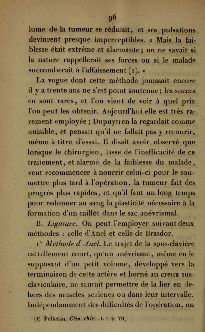 lume de la tumeur se réduisit, et ses pulsations devinrent presque imperceptibles. « Mais la fai- blesse était extrême et alarmante ; on ne savait si la nature rappellerait ses forces ou si le malade succomberait à l'affaissement (1). » La vogue dont cette méthode jouissait encore il y a trente ans ne s'est point soutenue; les succès en sont rares, et l'on vient de voir à quel prix l'on peut les obtenir. Aujourd'hui elle est très ra- rement employée ; Dupuytren la regardait comme nuisible, et pensait qu'il ne fallait pas y recourir, même à titre d'essai. Il disait avoir observé que lorsque le chirurgien, lassé de l'inefficacité de ce traitement, et alarmé de la faiblesse du malade, veut recommencer à nourrir celui-ci pour le sou- mettre plus tard à l'opération, la tumeur fait des progrès plus rapides, et qu'il faut un long temps pour redonner au sang la plasticité nécessaire à la formation d'un caillot dans le sac anévrismal. B. Ligature. On peut l'employer suivant deux méthodes : celle d'Anel et celle de Brasdor. i° Méthode (TAneL Le trajet de la sçms-clavière est tellement court, qu'un anévrisme, même en le supposant d'un petit volume, développé vers la terminaison de cette artère et borné au creux sus- claviculaire> ne saurait permettre de la lier en de- hors des muscles scalènes ou dans leur intervalle. Indépendamment des difficultés de l'opération, on (1) Pelletan, Clin. ehir.. t. t, p. 79,
