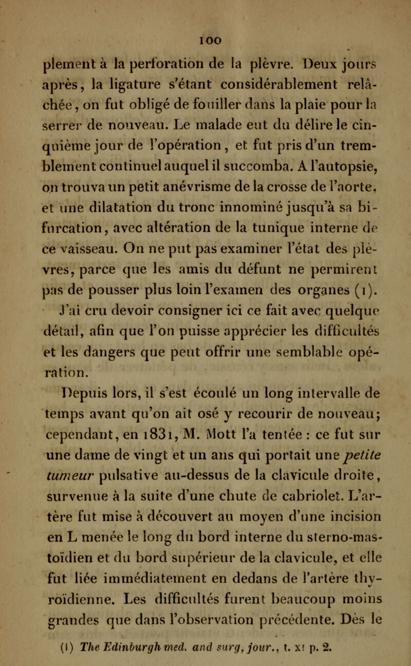 plement à la perforation de la plèvre. Deux jours après, la ligature s'étant considérablement relâ- chée , on fut obligé de fouiller dans la plaie pour la serrer de nouveau. Le malade eut du délire le cin- quième jour de l'opération, et fut pris d'un trem- blement continuel auquel il succomba. A l'autopsie, on trouva un petit anévrisme de la crosse de l'aorte, et une dilatation du tronc innominé jusqu'à sa bi- furcation, avec altération de la tunique interne de ce vaisseau. On ne put pas examiner l'état des plè- vres, parce que les amis du défunt ne permirent pas de pousser plus loin l'examen des organes (i). J'ai cru devoir consigner ici ce fait avec quelque détail, afin que l'on puisse apprécier les difficultés et les dangers que peut offrir une semblable opé- ration. Depuis lors, il s'est écoulé un long intervalle de temps avant qu'on ait osé y recourir de nouveau; cependant, en i83i, M. Mott l'a tentée : ce fut sur une dame de vingt et un ans qui portait une petite tumeur pulsative au-dessus de la clavicule droite, survenue à la suite d'une chute cîe cabriolet. L'ar- tère fut mise à découvert au moyen d'une incision en L menée le long du bord interne du sterno-mas- toïdien et du bord supérieur de la clavicule, et elle fut liée immédiatement en dedans de l'artère thy- roïdienne. Les difficultés furent beaucoup moins grandes que dans l'observation précédente. Dès le (I) The Edinùurgh med, and surg.jour., t. xî p. 2.