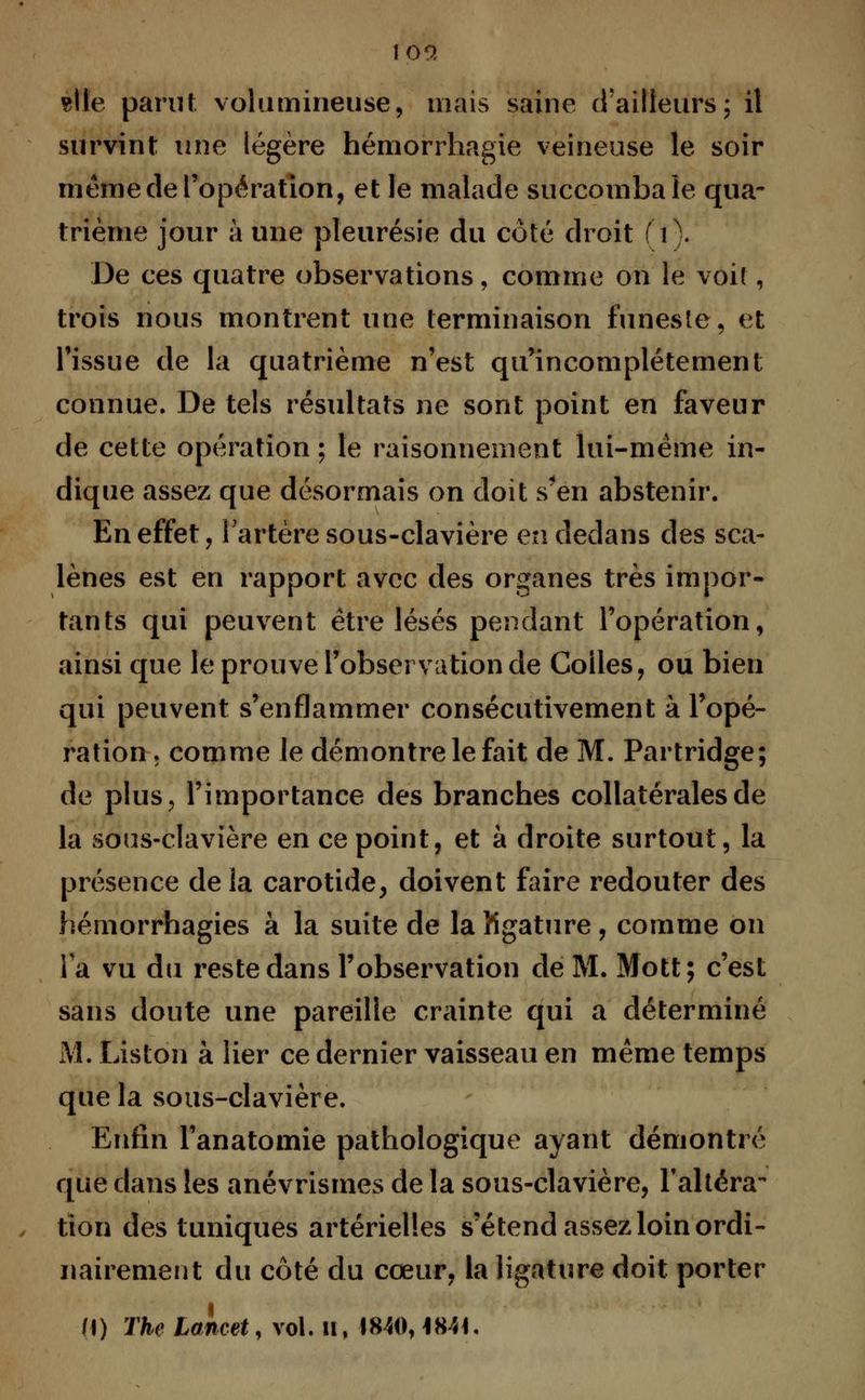 loo, site parut volumineuse, mais saine d'ailleurs; il survint une légère hémorrhagie veineuse le soir même de l'opération, et le malade succomba le qua- trième jour à une pleurésie du côté droit (t). De ces quatre observations, comme on le voit, trois nous montrent une terminaison funeste, et l'issue de la quatrième n'est qu'incomplètement connue. De tels résultats ne sont point en faveur de cette opération ; le raisonnement lui-même in- dique assez que désormais on doit s'en abstenir. En effet, l'artère sous-clavière en dedans des sca- lènes est en rapport avec des organes très impor- tants qui peuvent être lésés pendant l'opération, ainsi que le prouve l'observation de Colles, ou bien qui peuvent s'enflammer consécutivement à l'opé- ration » comme le démontre le fait de M. Partridge; de plus, l'importance des branches collatérales de la sous-clavière en ce point, et à droite surtout, la présence delà carotide, doivent faire redouter des hémorrhagies à la suite de la Kgature , comme on Ta vu du reste dans l'observation de M. Mott; c'est sans doute une pareille crainte qui a déterminé M. Liston à lier ce dernier vaisseau en même temps que la sous-clavière. Enfin l'anatomie pathologique ayant démontré que dans tes anévrismes de la sous-clavière, l'altéra- tion des tuniques artérielles s'étend assez loin ordi- nairement du côté du cœur, la ligature doit porter