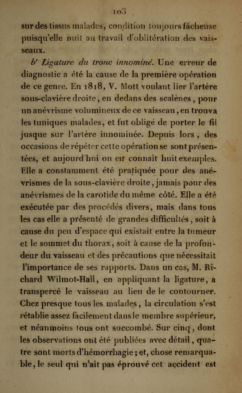sur des tissus malades, condition toujours fâcheuse puisqu'elle nuit au travail d'oblitération des vais- seaux. bf Ligature du tronc innommé. Une erreur de diagnostic a été la cause de la première opération de ce genre. En 1818, V. Mott voulant lier l'artère sous-clavière droite, en dedans des scalènes , pour un anévrisme volumineux de ce vaisseau, en trouva les tuniques malades, et fut obligé de porter le fil jusque sur l'artère innominée. Depuis lors , des occasions de répéter cette opération se sont présen- tées, et aujourd'hui on erî connaît huit exemples. Elle a constamment été pratiquée pour des ané- vrismes de la sons-clavière droite, jamais pour des anévrismes de la carotide du même côté. Elle a été exécutée par des procédés divers, mais dans tous les cas elle a présenté de grandes difficultés, soit à cause du peu d'espace qui existait entre la tumeur et le sommet du thorax, soit à cause de la profon- deur du vaisseau et des précautions que nécessitait l'importance de ses rapports. Dans un cas, M. Ri- chard Wilmot-Hall, en appliquant la ligature, a transpercé le vaisseau au lieu de le contourner. Chez presque tous les malades, la circulation s'est rétablie assez facilement dans le membre supérieur, et néanmoins fous ont succombé. Sur cinq , dont les observations ont été publiées avec détail, qua- tre sont morts d'hémorrhagie ; et, chose remarqua- ble, le seul qui n'ait pas éprouvé cet accident est