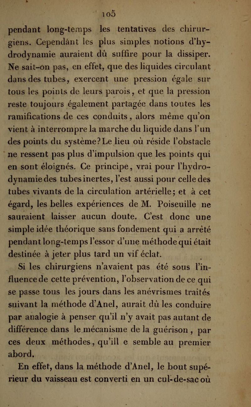 io5 pendant long-temps les tentatives des chirur- giens. Cependant les plus simples notions d'hy- drodynamie auraient dû suffire pour la dissiper. Ne sait-on pas, en effet, que des liquides circulant dans des tubes, exercent une pression égale sur tous les points de leurs parois, et que la pression reste toujours également partagée dans toutes les ramifications de ces conduits, alors même qu'on vient à interrompre la marche du liquide dans l'un des points du système?Le lieu où réside l'obstacle ne ressent pas plus d'impulsion que les points qui en sont éloignés. Ce principe, vrai pour l'hydro- dynamiedes tubes inertes, l'est aussi pour celle des tubes vivants de la circulation artérielle; et à cet égard, les belles expériences de M. Poiseuille ne sauraient laisser aucun doute. C'est donc une simple idée théorique sans fondement qui a arrêté pendant long-temps l'essor d'une méthode qui était destinée à jeter plus tard un vif éclat. Si les chirurgiens n'avaient pas été sous l'in- fluence de cette prévention, l'observation de ce qui se passe tous les jours dans les anévrismes traités suivant la méthode d'Anel, aurait du les conduire par analogie à penser qu'il n'y avait pas autant de différence dans le mécanisme de la guérison , par ces deux méthodes, qu'ill e semble au premier abord. En effet, dans la méthode d'Anel, le bout supé- rieur du vaisseau est converti en un cul-de-sac où