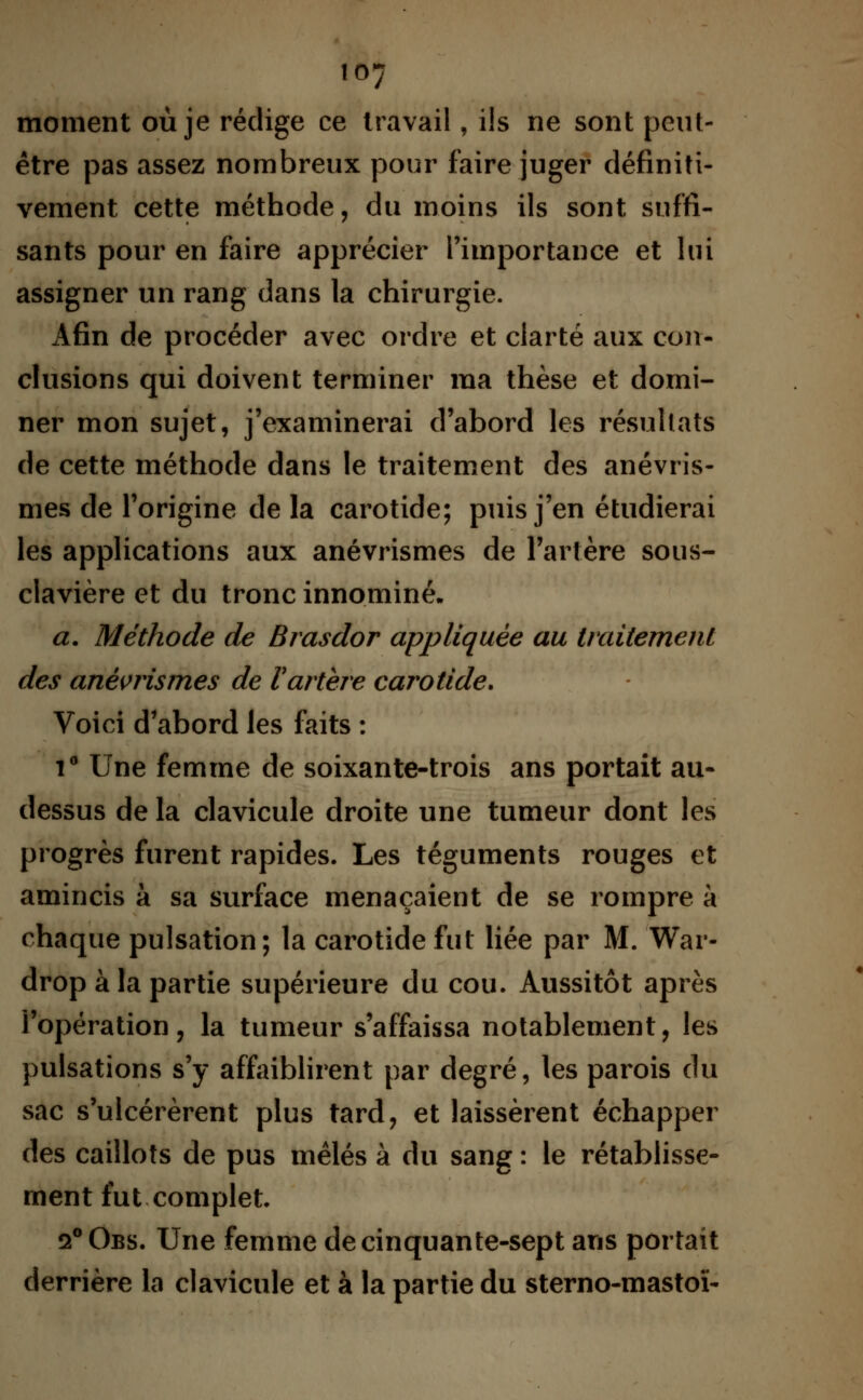 moment où je rédige ce travail, ils ne sont peut- être pas assez nombreux pour faire juger définiti- vement cette méthode, du moins ils sont suffi- sants pour en faire apprécier l'importance et lui assigner un rang dans la chirurgie. Afin de procéder avec ordre et clarté aux con- clusions qui doivent terminer ma thèse et domi- ner mon sujet, j'examinerai d'abord les résultats de cette méthode dans le traitement des anévris- mes de l'origine de la carotide; puis j'en étudierai les applications aux anévrismes de l'artère sous- clavière et du tronc innommé. a. Méthode de Brasdor appliquée au traitement des anévrismes de Vartère carotide. Voici d'abord les faits : i° Une femme de soixante-trois ans portait au- dessus de la clavicule droite une tumeur dont les progrès furent rapides. Les téguments rouges et amincis à sa surface menaçaient de se rompre à chaque pulsation; la carotide fut liée par M. War- drop à la partie supérieure du cou. Aussitôt après i'opération, la tumeur s'affaissa notablement, les pulsations s'y affaiblirent par degré, les parois du sac s'ulcérèrent plus tard, et laissèrent échapper des caillots de pus mêlés à du sang : le rétablisse- ment fut complet 2°0bs. Une femme de cinquante-sept ans portait derrière la clavicule et à la partie du sterno-mastoï-