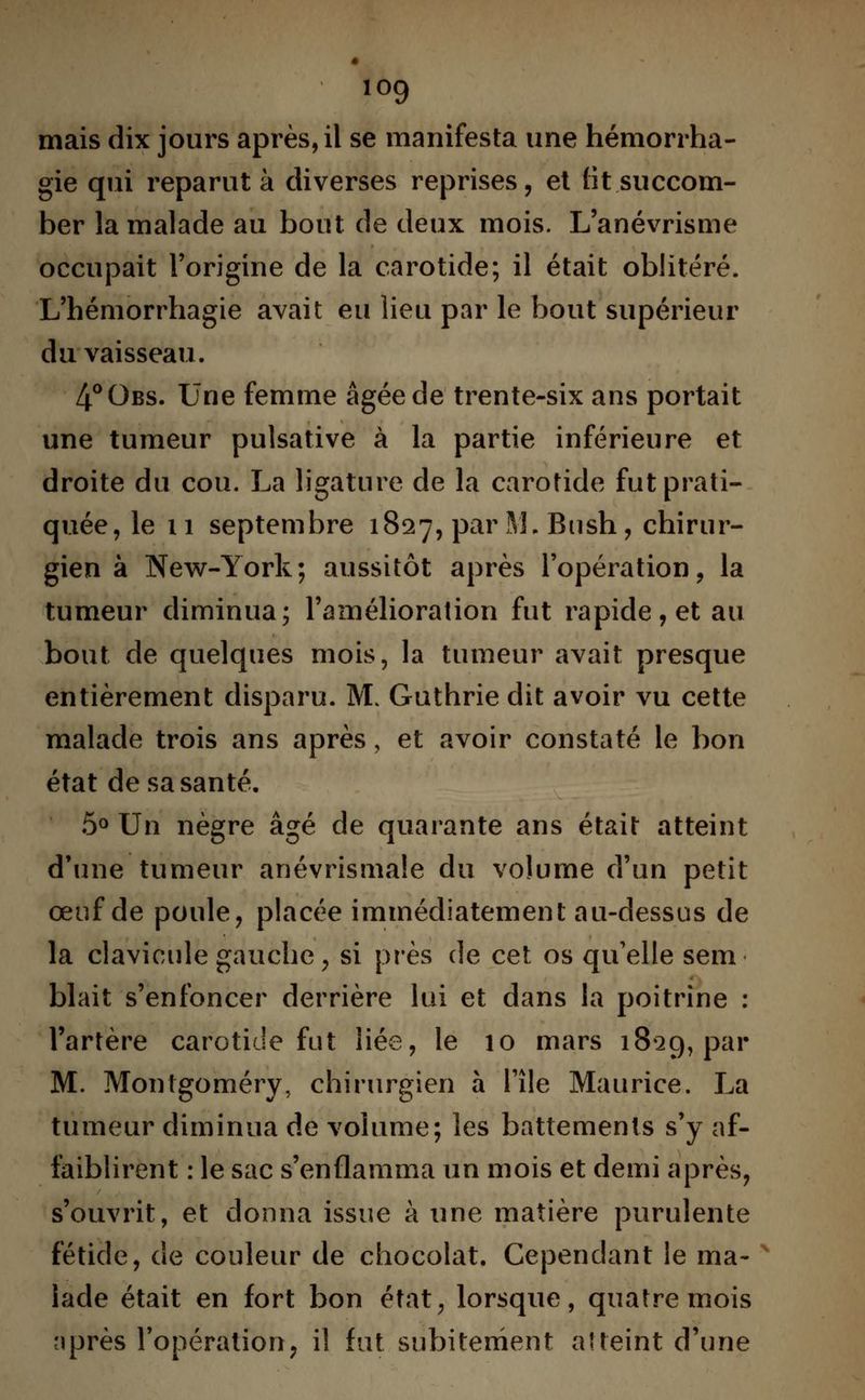 io9 mais dix jours après, il se manifesta une hémorrha- gie qui reparut à diverses reprises, et lit succom- ber la malade au bout de deux mois. L'anévrisme occupait l'origine de la carotide; il était oblitéré. L'hémorrhagie avait eu lieu par le bout supérieur du vaisseau. 4°0bs. Une femme âgée de trente-six ans portait une tumeur pulsative à la partie inférieure et droite du cou. La ligature de la carotide fut prati- quée, le 11 septembre 1827, par M, Bush, chirur- gien à New-York; aussitôt après l'opération, la tumeur diminua; l'amélioration fut rapide, et au bout de quelques mois, la tumeur avait presque entièrement disparu. M. Guthrie dit avoir vu cette malade trois ans après, et avoir constaté le bon état de sa santé. 5° Un nègre âgé de quarante ans était atteint d'une tumeur anévrismale du volume d'un petit œuf de poule, placée immédiatement au-dessus de la clavicule gauche, si près de cet os qu'elle sem blait s'enfoncer derrière lui et dans la poitrine : l'artère carotide fut liée, le 10 mars 18*29, par M. Montgoméry, chirurgien à l'île Maurice. La tumeur diminua de volume; les battements s'y af- faiblirent : le sac s'enflamma un mois et demi après, s'ouvrit, et donna issue à une matière purulente fétide, de couleur de chocolat. Cependant le ma- lade était en fort bon état, lorsque, quatre mois après l'opération, il fut subitement atteint d'une