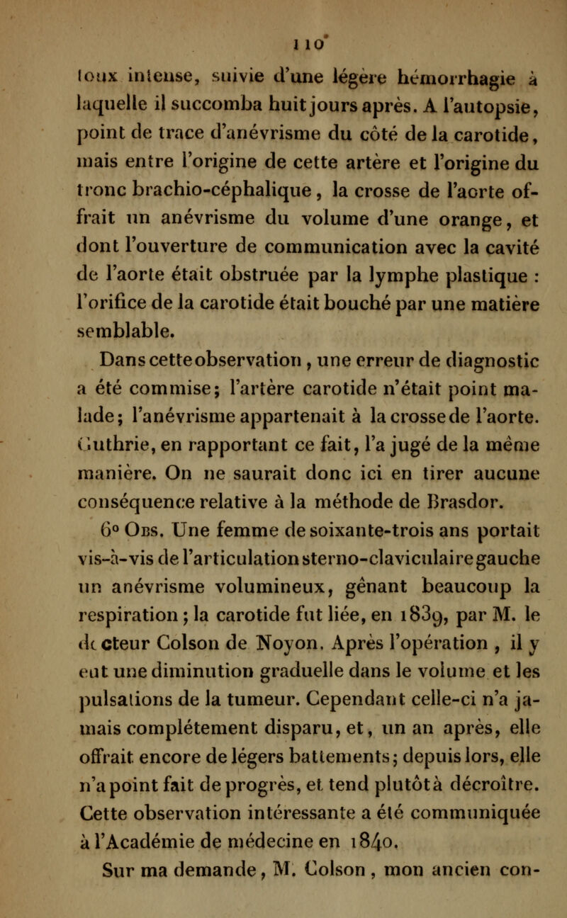 1 10* (eux intense, suivie d'une légère hémorrhagie à laquelle il succomba huit jours après. A l'autopsie, point de trace d'anévrisme du côté de la carotide, mais entre l'origine de cette artère et l'origine du tronc brachio-céphalique, la crosse de l'aorte of- frait un anévrisme du volume d'une orange, et dont l'ouverture de communication avec la cavité de l'aorte était obstruée par la lymphe plastique : l'orifice de la carotide était bouché par une matière semblable. Dans cette observation , une erreur de diagnostic a été commise; l'artère carotide n'était point ma- lade; l'anévrisme appartenait à la crosse de l'aorte. Guthrie, en rapportant ce fait, l'a jugé de la même manière. On ne saurait donc ici en tirer aucune conséquence relative à la méthode de Brasdor. 6° Obs. Une femme de soixante-trois ans portait vis-à-vis de l'articulation sterno-claviculairegauche un anévrisme volumineux, gênant beaucoup la respiration ; la carotide fut liée, en 183g, par M. le (lecteur Colson de Noyon, Après l'opération , il y eut une diminution graduelle dans le volume et les pulsations de la tumeur. Cependant celle-ci n'a ja- mais complètement disparu, et, un an après, elle offrait encore de légers battements; depuis lors, elle n'a point fait de progrès, et tend plutôt à décroître. Cette observation intéressante a été communiquée à l'Académie de médecine en i84o.