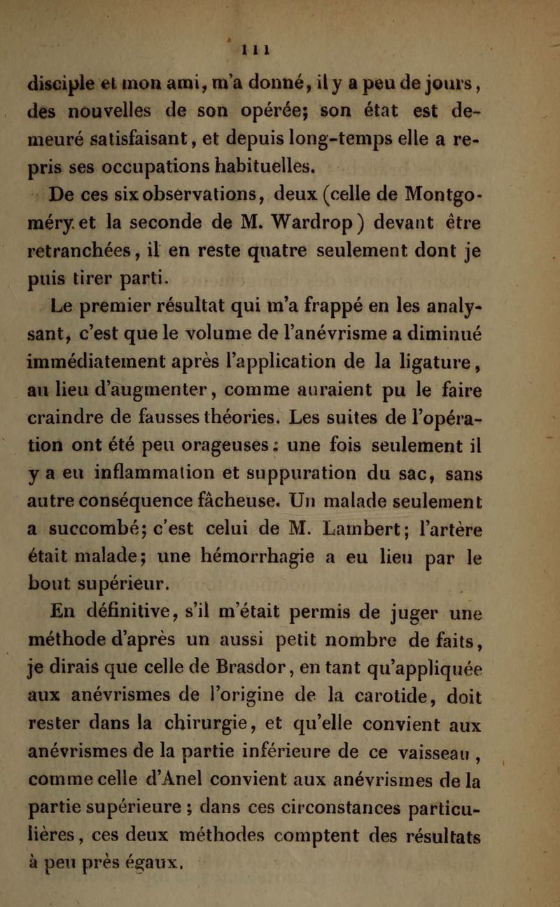 disciple et mon ami, ma donné, il y a peu de jours, des nouvelles de son opérée; son état est de- meuré satisfaisant, et depuis long-temps elle a re- pris ses occupations habituelles. De ces six observations, deux (celle de Montgo- méry. et la seconde de M. Wardrop ) devant être retranchées, il en reste quatre seulement dont je puis tirer parti. Le premier résultat qui m'a frappé en les analy- sant, c'est que le volume de l'anévrisme a diminué immédiatement après l'application de la ligature, au lieu d'augmenter, comme auraient pu le faire craindre de fausses théories. Les suites de l'opéra- tion ont été peu orageuses ; une fois seulement il y a eu inflammation et suppuration du sac, sans autre conséquence fâcheuse. Un malade seulement a succombé; c'est celui de M. Lambert; l'artère était malade; une hémorrhagie a eu lieu par le bout supérieur. En définitive, s'il m'était permis de juger une méthode d'après un aussi petit nombre défaits, je dirais que celle de Brasdor, en tant qu'appliquée aux anévrismes de l'origine de la carotide, doit rester dans la chirurgie, et qu'elle convient aux anévrismes de la partie inférieure de ce vaisseau , comme celle d'Anel convient aux anévrismes de la partie supérieure ; clans ces circonstances particu- lières , ces deux méthodes comptent des résultats à peu près égaux.
