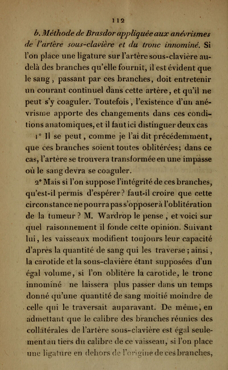 b. Méthode de Brasdor appliquée aux anévrismes de l'artère sous-clavière et du tronc innommé. Si l'on place une ligature sur l'artère sous-clavière au- delà des branches qu'elle fournil, il est évident que le sang , passant par ces branches, doit entretenir un courant continuel dans cette artère, et qu'il ne peut s'y coaguler. Toutefois, l'existence d'un ané- vrisme apporte des changements dans ces condi- tions anatomiques, et il faut ici distinguer deux cas i° Il se peut, comme je l'ai dit précédemment, que ces branches soient toutes oblitérées; dans ce cas, l'artère se trouvera transformée en une impasse où le sang devra se coaguler. 2° Mais si l'on suppose l'intégrité de ces branches, qu'est-il permis d'espérer ? faut-il croire que cette circonstance ne pourra pas s'opposera l'oblitération de la tumeur ? M. Wardrop le pense , et voici sur quel raisonnement il fonde cette opinion. Suivant lui, les vaisseaux modifient toujours leur capacité d'après la quantité de sang qui les traverse ; ainsi, la carotide et la sous-clavière étant supposées d'un égal volume, si l'on oblitère la carotide, le tronc innominé ne laissera plus passer dans un temps donné qu'une quantité de sang moitié moindre de celle qui le traversait auparavant. De même, en admettant que le calibre des branches réunies des collatérales de l'artère sous-clavière est égal seule- ment an tiers du calibre de ce vaisseau, si l'on place une ligature en dehors de l'origine de ces branches,