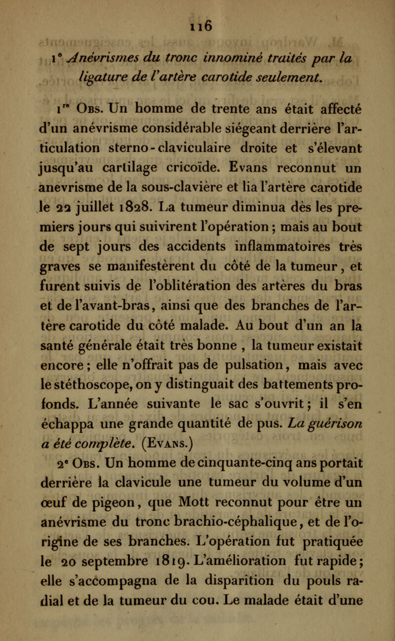 u6 1 ° Anévrismes du tronc innominê traités par la ligature de Vartère carotide seulement. ire Obs. Un homme de trente ans était affecté d'un anévrisme considérable siégeant derrière l'ar- ticulation sterno-claviculaire droite et s'élevant jusqu'au cartilage cricoïde. Evans reconnut un anévrisme de la sous-clavière et lia l'artère carotide le sa juillet 1828. La tumeur diminua dès les pre- miers jours qui suivirent l'opération ; mais au bout de sept jours des accidents inflammatoires très graves se manifestèrent du côté de la tumeur, et furent suivis de l'oblitération des artères du bras et del'avant-bras, ainsi que des branches de l'ar- tère carotide du côté malade. Au bout d'un an la santé générale était très bonne , la tumeur existait encore ; elle n'offrait pas de pulsation, mais avec le stéthoscope, on y distinguait des battements pro- fonds. L'année suivante le sac s'ouvrit ; il s'en échappa une grande quantité de pus. La guérison a été complète. (Evans.) 2e Obs. Un homme de cinquante-cinq ans portait derrière la clavicule une tumeur du volume d'un œuf de pigeon, que Mott reconnut pour être un anévrisme du tronc brachio-céphalique, et de l'o- rigine de ses branches. L'opération fut pratiquée le 20 septembre 1819. L'amélioration fut rapide; elle s'accompagna de la disparition du pouls ra- dial et de la tumeur du cou. Le malade était d'une