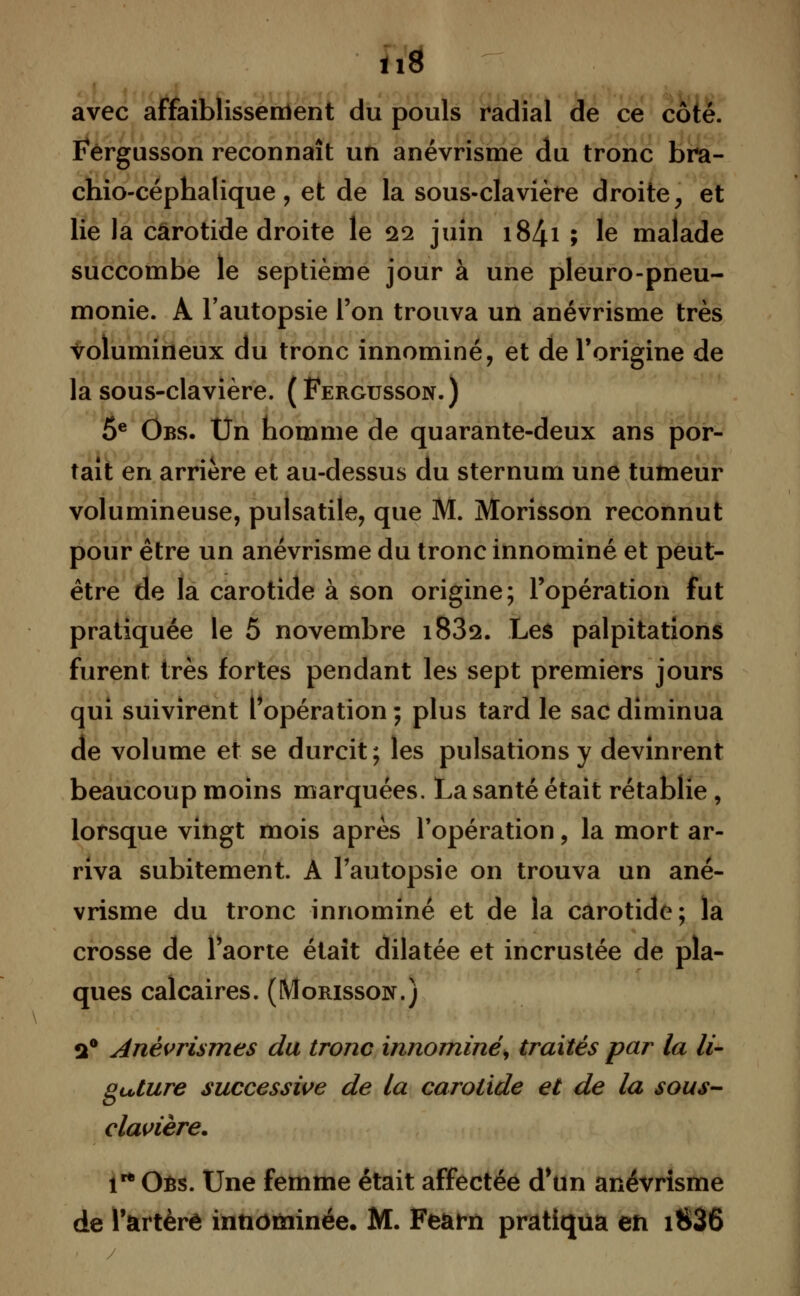 m avec affaiblissement du pouls radial de ce côté. Fergusson reconnaît un anévrisme du tronc bra- chio-céphalique , et de la sous-clavière droite, et lie la carotide droite le 22 juin 184.1 ; le malade succombe le septième jour à une pleuro-pneu- monie. A l'autopsie l'on trouva un anévrisme très volumineux du tronc innominé, et de l'origine de la sous-clavière. (Fergusson.) 5e Obs. Un homme de quarante-deux ans por- tait en arrière et au-dessus du sternum une tumeur volumineuse, pulsatile, que M. Morisson reconnut pour être un anévrisme du tronc innominé et peut- être de la carotide à son origine; l'opération fut pratiquée le 5 novembre i83s. Les palpitations furent très fortes pendant les sept premiers jours qui suivirent l'opération ; plus tard le sac diminua de volume et se durcit; les pulsations y devinrent beaucoup moins marquées. La santé était rétablie , lorsque vingt mois après l'opération, la mort ar- riva subitement. À l'autopsie on trouva un ané- vrisme du tronc innominé et de la carotide; la crosse de l'aorte était dilatée et incrustée de pla- ques calcaires. (Morisson.) 2° Anèvrismes du tronc innommé) traités par la li- gature successive de la carotide et de la sous- clavière. irt Oés. Une femme était affectée d'un anévrisme de l'artère innominée. M. Fearn pratiqua en i836