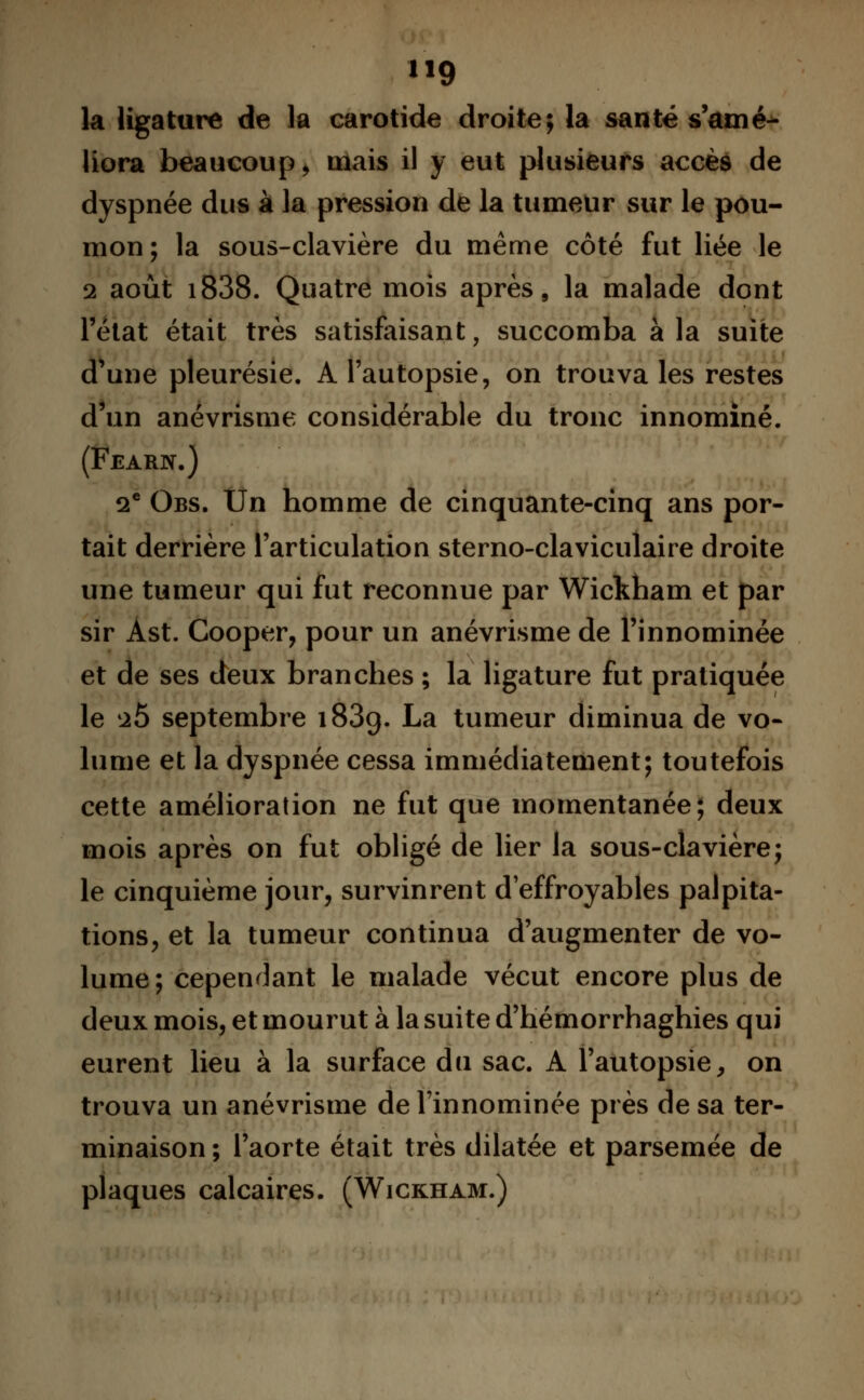 la ligature de la carotide droite; la santé s'amé- liora beaucoup, mais il y eut plusieurs accès de dyspnée dus à la pression de la tumeur sur le pou- mon; la sous-clavière du même côté fut liée le 2 août i838. Quatre mois après, la malade dont l'état était très satisfaisant, succomba à la suite d'une pleurésie. A l'autopsie, on trouva les restes d'un anévrisme considérable du tronc innominé. (Fearn.) 2e Obs. Un homme de cinquante-cinq ans por- tait derrière l'articulation sterno-claviculaire droite une tumeur qui fut reconnue par Wickham et par sir Ast. Cooper, pour un anévrisme de l'innominée et de ses deux branches ; la ligature fut pratiquée le aÔ septembre 1839. La tumeur diminua de vo- lume et la dyspnée cessa immédiatement; toutefois cette amélioration ne fut que momentanée; deux mois après on fut obligé de lier la sous-clavière; le cinquième jour, survinrent d'effroyables palpita- tions, et la tumeur continua d'augmenter de vo- lume; cependant le malade vécut encore plus de deux mois, et mourut à la suite d'hémorrhaghies qui eurent lieu à la surface du sac. A l'autopsie, on trouva un anévrisme de l'innominée près de sa ter- minaison ; l'aorte était très dilatée et parsemée de plaques calcaires. (Wickham.)