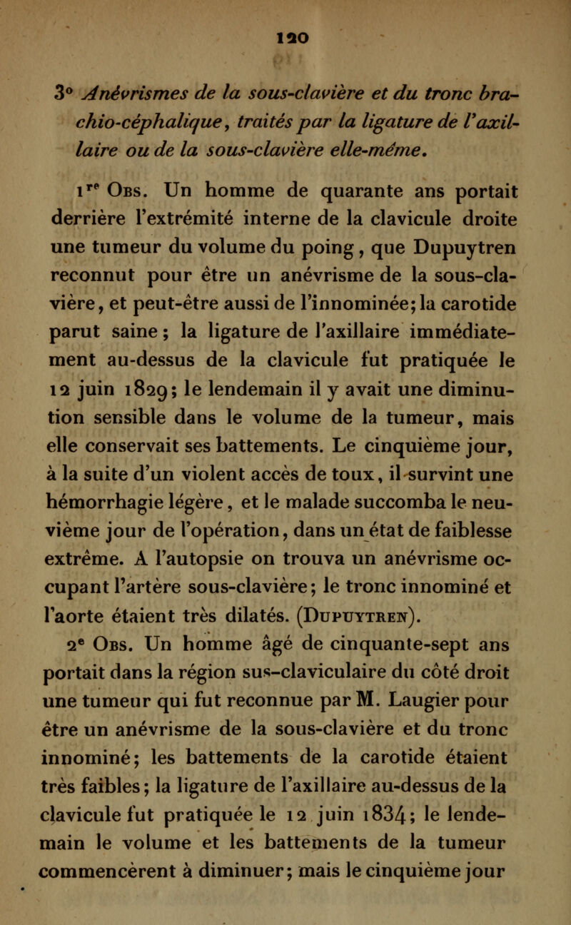 îao 3° Anèvrismes de la sous-clavière et du tronc bra- chio-céphalique, traités par la ligature de Vaxil- laire ou de la sous-clavière elle-même. ir* Obs. Un homme de quarante ans portait derrière l'extrémité interne de la clavicule droite une tumeur du volume du poing, que Dupuytren reconnut pour être un anévrisme de la sous-cla- vière, et peut-être aussi de l'innommée; la carotide parut saine; la ligature de l'axillaire immédiate- ment au-dessus de la clavicule fut pratiquée le ia juin 1829; le lendemain il y avait une diminu- tion sensible dans le volume de la tumeur, mais elle conservait ses battements. Le cinquième jour, à la suite d'un violent accès de toux, il survint une hémorrhagie légère, et le malade succomba le neu- vième jour de l'opération, dans un état de faiblesse extrême. À l'autopsie on trouva un anévrisme oc- cupant l'artère sous-clavière; le tronc innominé et l'aorte étaient très dilatés. (Dupuytren). 2e Obs. Un homme âgé de cinquante-sept ans portait dans la région sus-claviculaire du côté droit une tumeur qui fut reconnue par M. Laugier pour être un anévrisme de la sous-clavière et du tronc innominé; les battements de la carotide étaient très faibles ; la ligature de l'axillaire au-dessus de la clavicule fut pratiquée le 12 juin i834; le lende- main le volume et les battements de la tumeur commencèrent à diminuer; mais le cinquième jour