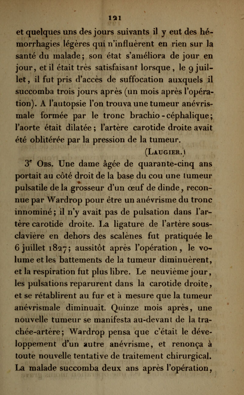 morrhagies légères qui n'influèrent en rien sur la santé du malade; son état s'améliora de jour en jour, et il était très satisfaisant lorsque , le 9 juil- let, il fut pris d'accès de suffocation auxquels il succomba trois jours après (un mois après l'opéra- tion). A l'autopsie l'on trouva une tumeur anévris- male formée par le tronc brachio - céphalique ; l'aorte était dilatée ; l'artère carotide droite avait été oblitérée par la pression de la tumeur. (Làugier.) 3e Obs. Une dame âgée de quarante-cinq ans portait au côté droit de la base du cou une tumeur pulsatile de la grosseur d'un œuf de dinde, recon- nue par Wardrop pour être un anévrisme du tronc innominé; il n'y avait pas de pulsation dans l'ar- tère carotide droite. La ligature de l'artère sous- clavière en dehors des scalènes fut pratiquée le 6 juillet 1827; aussitôt après l'opération, le vo- lume et les battements de la tumeur diminuèrent, et la respiration fut plus libre. Le neuvième jour, les pulsations reparurent dans la carotide droite, et se rétablirent au fur et à mesure que la tumeur anévrismale diminuait. Quinze mois après, une nouvelle tumeur se manifesta au-devant de la tra- chée-artère; Wardrop pensa que c'était le déve- loppement d'un autre anévrisme, et renonça à toute nouvelle tentative de traitement chirurgical. La malade succomba deux ans après l'opération,