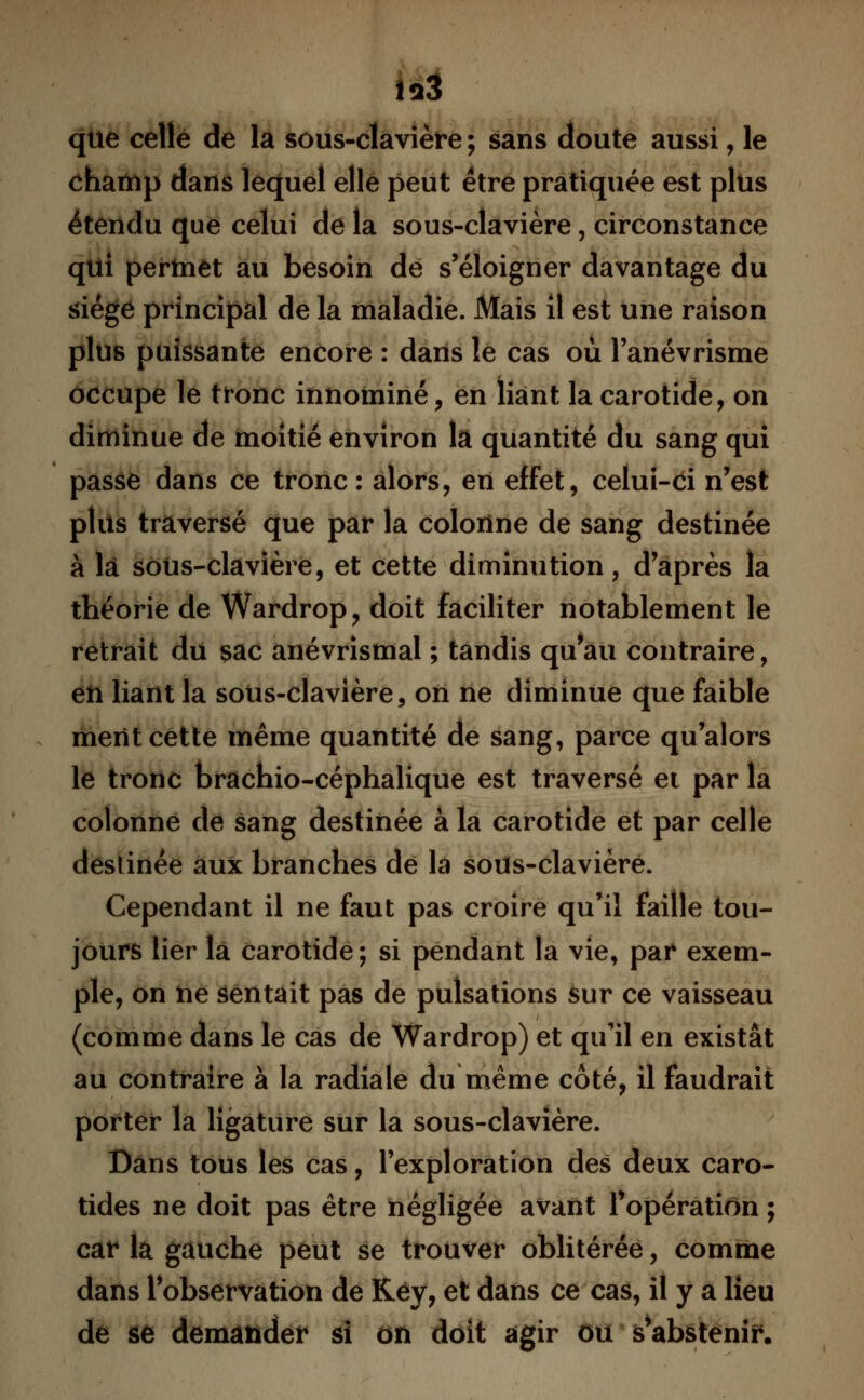 [ai que celle de la sous-clavière ; sans doute aussi, le champ dans lequel elle peut être pratiquée est plus étendu que celui de la sous-clavière, circonstance qui permet au besoin de s'éloigner davantage du siège principal de la maladie. Mais il est une raison plus puissante encore : dans le cas où l'anévrisme occupe le tronc innominé, en liant la carotide, on diminue de moitié environ la quantité du sang qui passe dans ce tronc: alors, en effet, celui-ci n'est plus traversé que par la colonne de sang destinée à là sous-clavière, et cette diminution, d'après la théorie de Wardrop, doit faciliter notablement le retrait du sac anévrismal ; tandis qu'au contraire, en liant la sous-clavière, on ne diminue que faible ment cette même quantité de sang, parce qu'alors le tronc brachio-céphalique est traversé ei par la colonne de sang destinée à la carotide et par celle destinée aux branches dé la sous-clavièré. Cependant il ne faut pas croire qu'il faille tou- jours lier la carotide ; si pendant la vie, pai* exem- ple, on ne sentait pas de pulsations sur ce vaisseau (comme dans le cas de Wardrop) et qu'il en existât au contraire à la radiale du même côté, il faudrait porter la ligature sûr la sous-clavière. Dans tous les cas, l'exploration des deux caro- tides ne doit pas être négligée avant l'opération ; car la gauche peut se trouver oblitérée, comme dans l'observation de Key, et dans ce cas, il y a lieu de se demander si on doit agir ou Vabsteniï*.