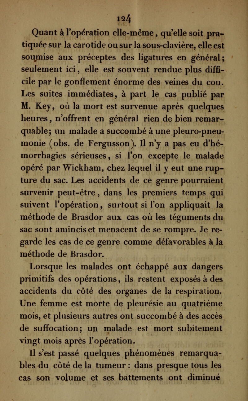 iq4 Quant à l'opération elle-même, qu'elle soit pra- tiquée sur la carotide ou sur la sous-clavière, elle est soumise aux préceptes des ligatures en général; seulement ici, elle est souvent rendue plus diffi- cile par le gonflement énorme des veines du cou. Les suites immédiates, à part le cas publié par M. Key, où la mort est survenue après quelques heures, n'offrent en général rien de bien remar- quable; un malade a succombé à une pleuro-pneu- monie (obs. de Fergusson). Il n'y a pas eu d'bé- morrhagies sérieuses, si Ton excepte le malade opéré par Wickham, chez lequel il y eut une rup- ture du sac. Les accidents de ce genre pourraient survenir peut-être, dans les premiers temps qui suivent l'opération, surtout si l'on appliquait la méthode de Brasdor aux cas où les téguments du sac sont amincis et menacent de se rompre. Je re- garde les cas de ce genre comme défavorables à la méthode de Brasdor. Lorsque les malades ont échappé aux dangers primitifs des opérations, ils restent exposés à des accidents du côté des organes de la respiration. Une femme est morte de pleurésie au quatrième mois, et plusieurs autres ont succombé à des accès de suffocation; un malade est mort subitement vingt mois après l'opération. Il s'est passé quelques phénomènes remarqua- bles du côté de la tumeur : dans presque tous les cas son volume et ses battements ont diminué