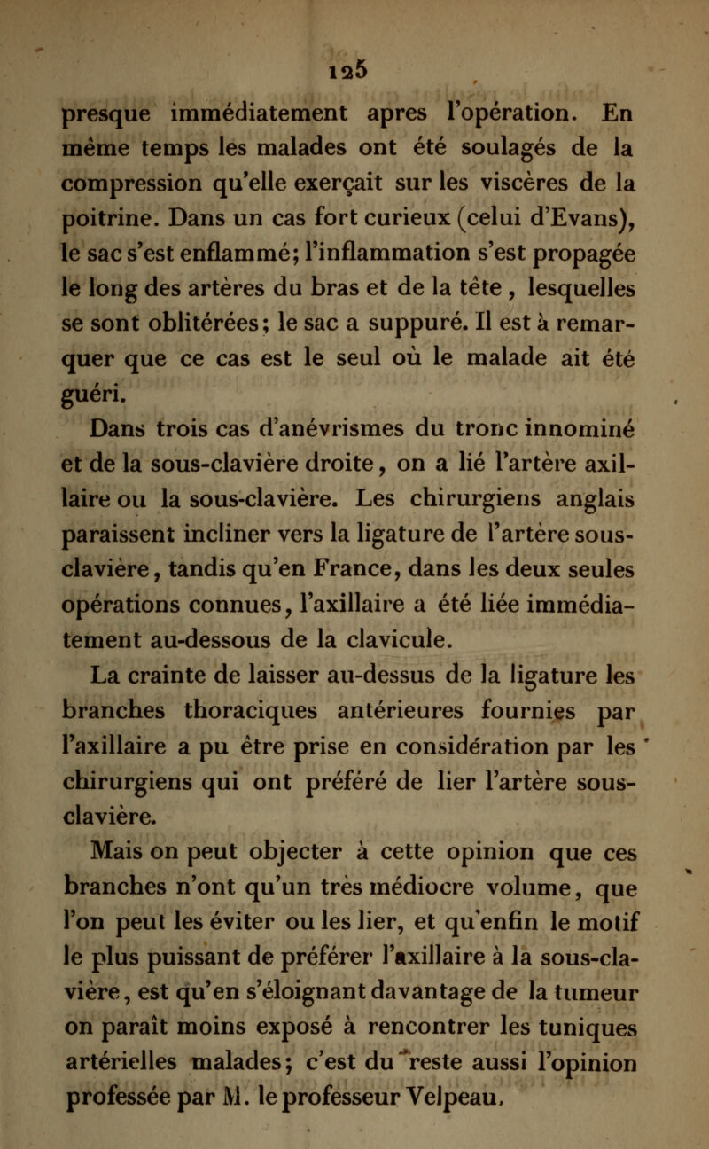 is*5 presque immédiatement après l'opération. En même temps les malades ont été soulagés de la compression qu'elle exerçait sur les viscères de la poitrine. Dans un cas fort curieux (celui d'Evans), le sac s'est enflammé; l'inflammation s'est propagée le long des artères du bras et de la tête , lesquelles se sont oblitérées; le sac a suppuré. Il est à remar- quer que ce cas est le seul où le malade ait été guéri. Dans trois cas d anévrismes du tronc innominé et de la sous-clavière droite, on a lié l'artère axil- laire ou la sous-clavière. Les chirurgiens anglais paraissent incliner vers la ligature de l'artère sous- clavière, tandis qu'en France, dans les deux seules opérations connues, l'axillaire a été liée immédia- tement au-dessous de la clavicule. La crainte de laisser au-dessus de la ligature les branches thoraciques antérieures fournies par l'axillaire a pu être prise en considération par les * chirurgiens qui ont préféré de lier l'artère sous- clavière. Mais on peut objecter à cette opinion que ces branches n'ont qu'un très médiocre volume, que l'on peut les éviter ou les lier, et qu'enfin le motif le plus puissant de préférer l'axillaire à la sous-cla- vière, est qu'en s'éloignant davantage de la tumeur on paraît moins exposé à rencontrer les tuniques artérielles malades; c'est du**reste aussi l'opinion professée par M. le professeur Velpeau,