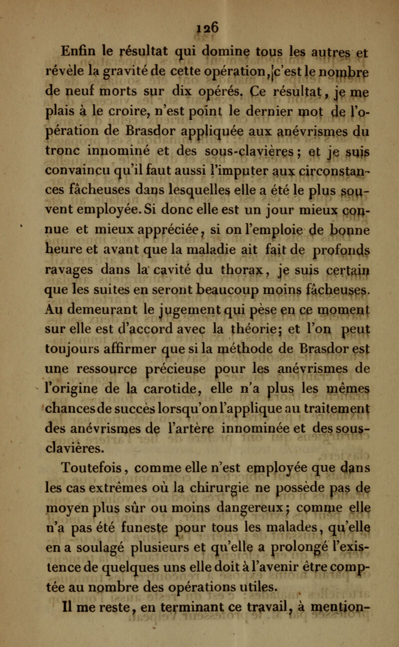 Enfin le résultat qui domine tous les autres et révèle la gravité de cette opération,[c'est le nombre de neuf morts sur dix opérés. Ce résultat, je me plais à le croire, n'est point le dernier mot de l'o- pération de Brasdor appliquée aux anévrismes du tronc innominé et des sous-clavières ; et je suis convaincu qu'il faut aussi l'imputer aux circonstan- ces fâcheuses dans lesquelles elle a été le plus sou- vent employée. Si donc elle est un jour mieux con- nue et mieux appréciée, si on l'emploie de bonne heure et avant que la maladie ait fait de profonds ravages dans la cavité du thorax, je suis certain que les suites en seront beaucoup moins fâcheuses. Au demeurant le jugement qui pèse en ce moment sur elle est d'accord avec la théorie; et l'on peut toujours affirmer que si la méthode de Brasdor est une ressource précieuse pour les anévrismes de l'origine de la carotide, elle n'a plus les mêmes chances de succès lorsqu'on l'applique au traitement des anévrismes de l'artère innominée et des sous- clavières. Toutefois, comme elle n'est employée que dans les cas extrêmes où la chirurgie ne possède pas de moyen plus sûr ou moins dangereux ; comme elle n'a pas été funeste pour tous les malades, qu'elle en a soulagé plusieurs et qu'elle a prolongé l'exis- tence de quelques uns elle doit à l'avenir être comp- tée au nombre des opérations utiles. Il me reste, en terminant ce travail, à mention-