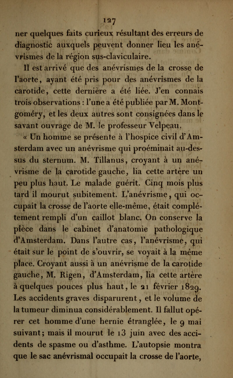 ner quelques faits curieux résultant des erreurs de diagnostic auxquels peuvent donner lieu les ané- vrismes de la région sus-claviculaire. Il est arrivé que des anévrismes de la crosse de l'aorte, ayant été pris pour des anévrismes de la carotide, cette dernière a été liée. J'en connais trois observations : l'une a été publiée par M. Mont- goméry, et les deux autres sont consignées dans le savant ouvrage de M. le professeur Velpeau. « Un homme se présente à l'hospice civil d'Am- sterdam avec un anévrisme qui proéminait au-des- sus du sternum. M. Tillanus, croyant à un ané- vrisme de la carotide gauche, lia cette artère un peu plus haut. Le malade guérit. Cinq mois plus tard il mourut subitement. L'anévrisme, qui oc- cupait la crosse de l'aorte elle-même, était complè- tement rempli d'un caillot blanc. On conserve la pièce dans le cabinet d'anatomie pathologique d'Amsterdam. Dans l'autre cas, l'anévrisme, qui était sur le point de s'ouvrir, se voyait à la même place. Croyant aussi à un anévrisme de la carotide gauche, M. Rigen, d'Amsterdam, lia cette artère à quelques pouces plus haut, le 21 février 1829. Les accidents graves disparurent, et le volume de la tumeur diminua considérablement. Il fallut opé- rer cet homme d'une hernie étranglée, le 9 mai suivant; mais il mourut le i3 juin avec des acci- dents de spasme ou d'asthme. L*autopsie montra que le sac anévrismal occupait la crosse de l'aorte,