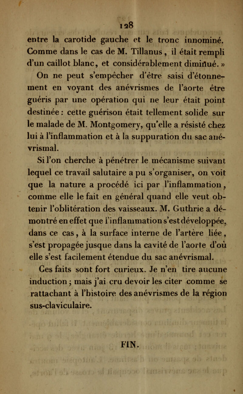 entre la carotide gauche et le tronc innominé. Gomme dans le cas de M. Tillanus , il était rempli d'un caillot blanc, et considérablement dimiiïué. » On ne peut s'empêcher d'être saisi d'étonne- ment en voyant des anévrismes de l'aorte être guéris par une opération qui ne leur était point destinée : cette guérison était tellement solide sur le malade de M. Montgomery, qu'elle a résisté chez lui à l'inflammation et à la suppuration du sac ané- vrismal. Si l'on cherche à pénétrer le mécanisme suivant lequel ce travail salutaire a pu s'organiser, on voit que la nature a procédé ici par l'inflammation, comme elle le fait en général quand elle veut ob- tenir l'oblitération des vaisseaux. M. Guthrie a dé- montré en effet que l'inflammation s'est développée, dans ce cas, à la surface interne de l'artère liée, s'est propagée jusque dans la cavité de l'aorte d'où elle s'est facilement étendue du sac anévrismal. Ces faits sont fort curieux. Je n'en tire aucune induction ; mais j'ai cru devoir les citer comme se rattachant à l'histoire des anévrismes de la région sus-claviculaire. FIN.