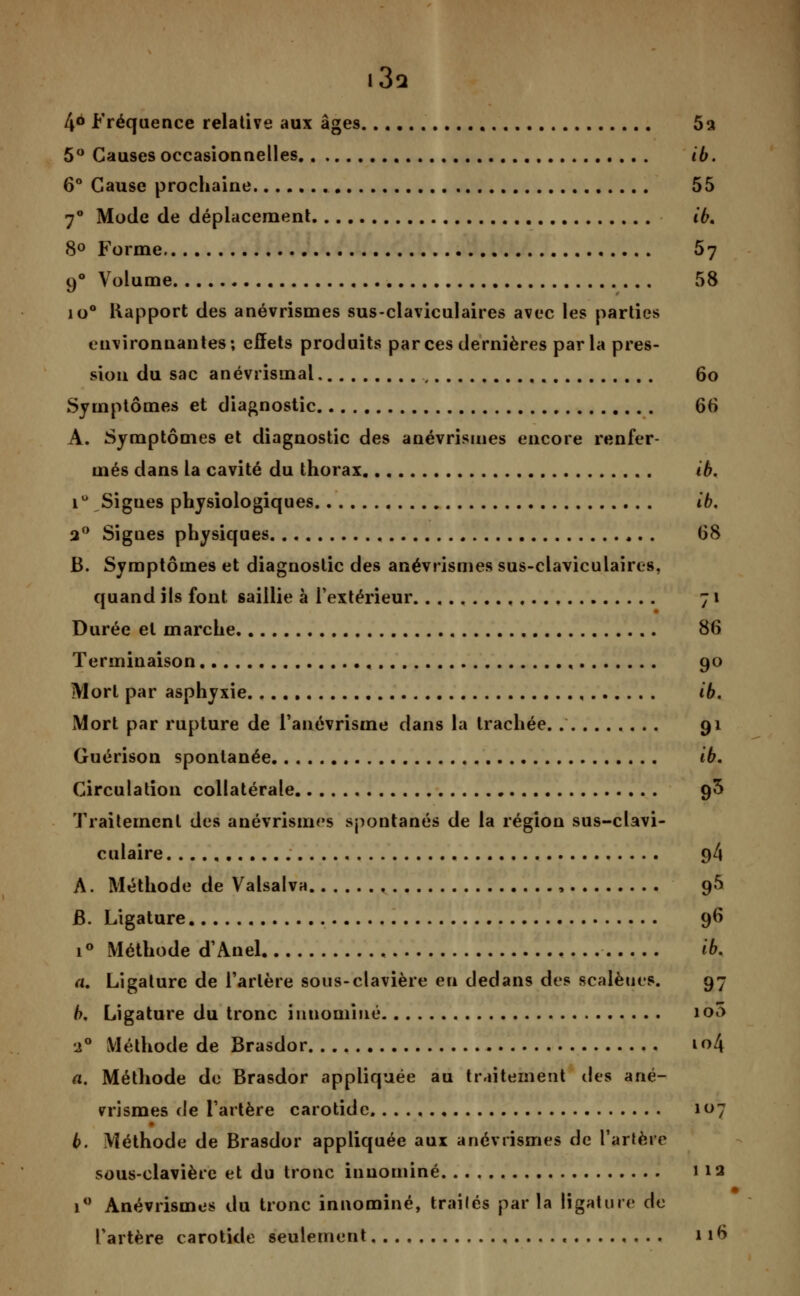 i3a 46 Fréquence relative aux âges 5a 5° Causes occasionnelles ib. 6° Cause prochaine 55 7° Mode de déplacement ib, 8° Forme 57 90 Volume 58 io° Rapport des anévrismes sus-claviculaires avec les parties environnantes; effets produits par ces dernières parla pres- sion du sac anévrismai , 60 Symptômes et diagnostic 66 A. Symptômes et diagnostic des anévrismes encore renfer- més dans la cavité du thorax ib. i° Signes physiologiques ib, a° Signes physiques 68 B. Symptômes et diagnostic des anévrismes sus-claviculaires, quand ils font saillie à l'extérieur 71 Durée et marche 86 Terminaison , 90 Mort par asphyxie ib. Mort par rupture de l'anévrisme clans la trachée. 91 Guérison spontanée ib. Circulation collatérale 9$ Traitement des anévrismes spontanés de la région sus-clavi- culaire 9/1 A. Méthode de Valsalva , 95 B. Ligature 96 i° Méthode d'Anel ib. a. Ligature de l'artère sous-clavière eu dedans des scalèues. 97 b. Ligature du tronc inuominé io5 •2° Méthode de Brasdor io4 a. Méthode de Brasdor appliquée au traitement des ané- vrismes de l'artère carotide 107 b. Méthode de Brasdor appliquée aux anévrismes de Tarière sous-clavière et du tronc inuominé 112 1° Anévrismes du tronc inuominé, traîlés parla ligature de l'artère carotide seulement 11^