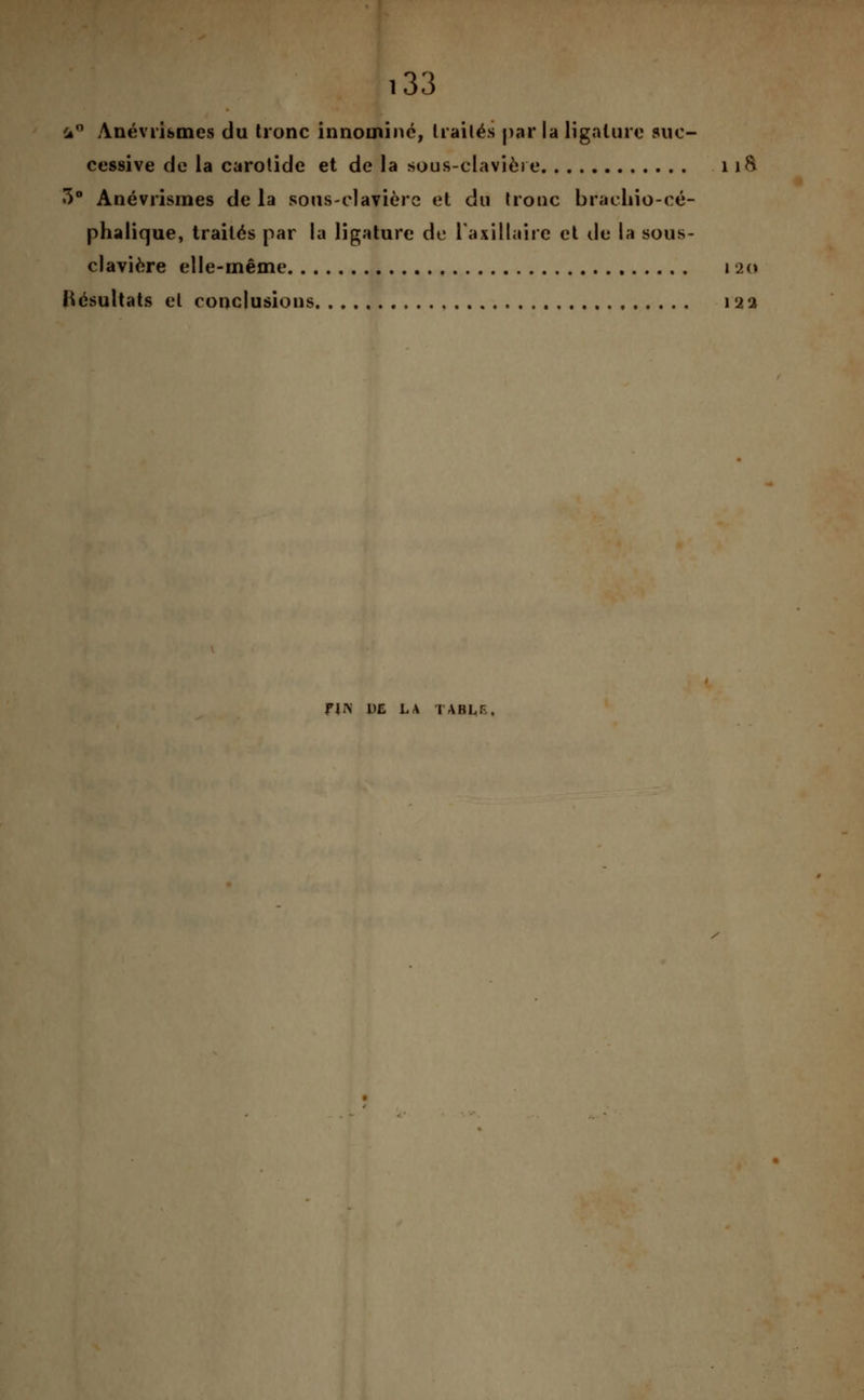 ià° Anévribmcs du tronc innoininé, traités par la ligature suc- cessive de la carotide et de la sous-clavière 11& 3° Anévrismes de la sous-clavière et du tronc brachio-cé- phalique, traités par la ligature de laxillaire et de la sous- clavière elle-même 12a Résultats et conclusions 122 HIV DE LA TABLF..